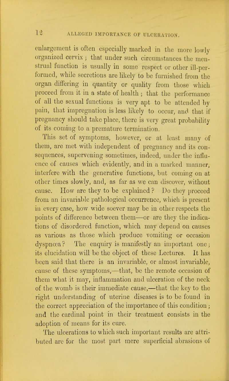 enlargement is often especially marked in the more lowly organized cervix ; that under such circumstances the men- strual function is usually in some respect or other ill-per- formed, while secretions are likely to be furnished from the organ differing in quantity or quality from those which proceed from it in a state of health ; that the performance of all the sexual functions is very apt to be attended by pain, that impregnation is less likely to occur, and that if pregnancy should take place, there is very great probability of its coming to a premature termination. This set of symptoms, however, or at least many of them, are met with independent of pregnancy and its con- sequences, supervening sometimes, indeed, under the influ- ence of causes which evidently, and in a marked manner, interfere with the generative functions, but coming on at other times slowly, and, as far as we can discover, without cause. How are they to be explained ? Do they proceed from an invariable pathological occurrence, which is present in every case, how wide soever may be in other respects the points of difference between them—or are they the indica- tions of disordered function, which may depend on causes as various as those which produce vomiting or occasion dyspnoea ? The enquiry is manifestly an important one; its elucidation will be the object of these Lectures. It has been said that there is an invariable, or almost invariable, cause of these symptoms,—that, be the remote occasion of them what it may, inflammation and ulceration of the neck of the womb is their immediate cause,—that the key to the right understanding of uterine diseases is to be found in the correct appreciation of the importance of this condition ; and the cardinal point in their treatment consists in the adoption of means for its cure. The ulcerations to which such important results are attri- buted are for the most part mere superficial abrasions of