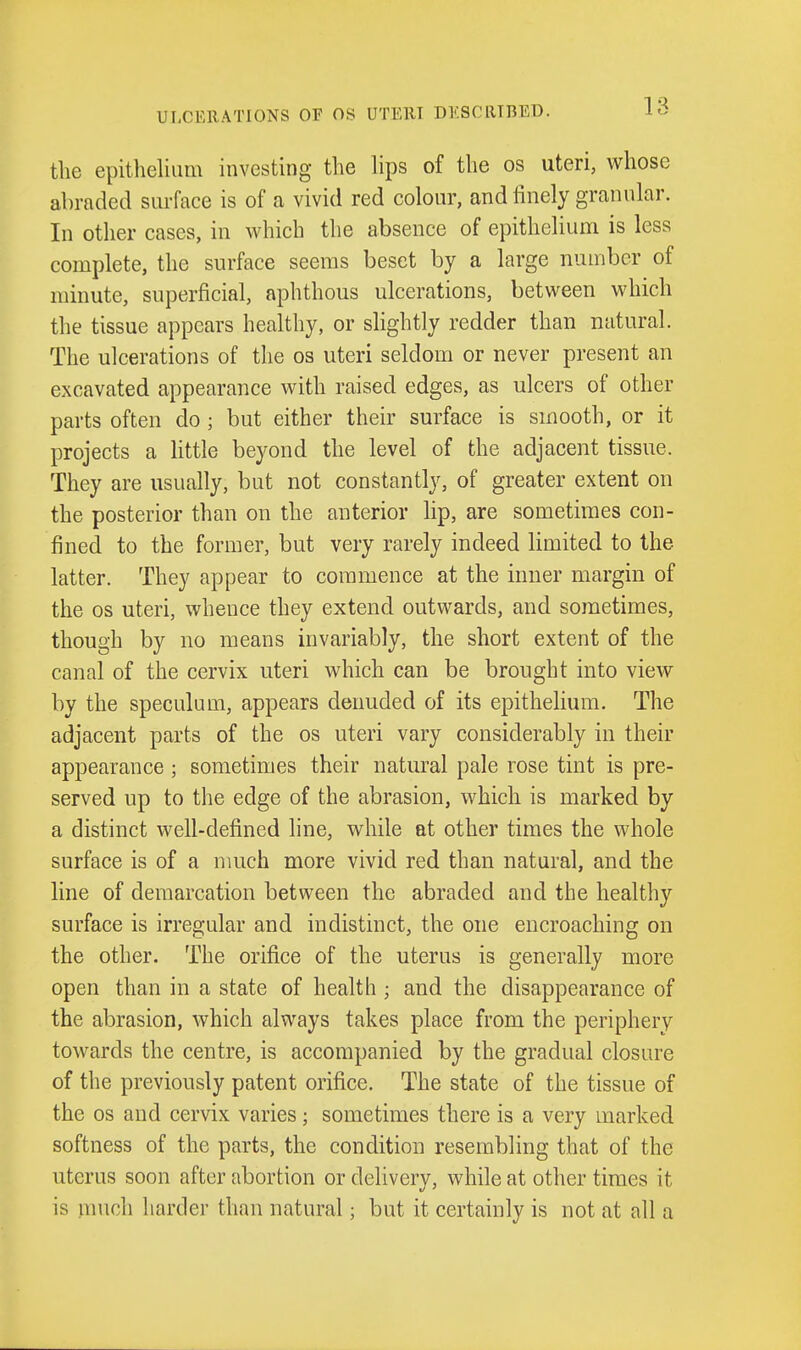 ULCERATIONS OF OS UTERI DESCRIBED. the epithelium investing the hps of the os uteri, whose abraded surface is of a vivid red colour, and finely granular. In other cases, in which the absence of epithelium is less complete, the surface seems beset by a large number of minute, superficial, aphthous ulcerations, between which the tissue appears healthy, or slightly redder than natural. The ulcerations of the os uteri seldom or never present an excavated appearance with raised edges, as ulcers of other parts often do ; but either their surface is smooth, or it projects a little beyond the level of the adjacent tissue. They are usually, but not constantly, of greater extent on the posterior than on the anterior lip, are sometimes con- fined to the former, but very rarely indeed limited to the latter. They appear to commence at the inner margin of the OS uteri, whence they extend outwards, and sometimes, though by no means invariably, the short extent of the canal of the cervix uteri which can be brought into view by the speculum, appears denuded of its epithelium. The adjacent parts of the os uteri vary considerably in their appearance ; sometimes their natural pale rose tint is pre- served up to the edge of the abrasion, which is marked by a distinct well-defined line, while at other times the whole surface is of a much more vivid red than natural, and the line of demarcation between the abraded and the healthy surface is irregular and indistinct, the one encroaching on the other. The orifice of the uterus is generally more open than in a state of health ; and the disappearance of the abrasion, which always takes place from the periphery towards the centre, is accompanied by the gradual closure of the previously patent orifice. The state of the tissue of the OS and cervix varies; sometimes there is a very marked softness of the parts, the condition resembling that of the uterus soon after abortion or delivery, while at other times it is much harder than natural; but it certainly is not at all a