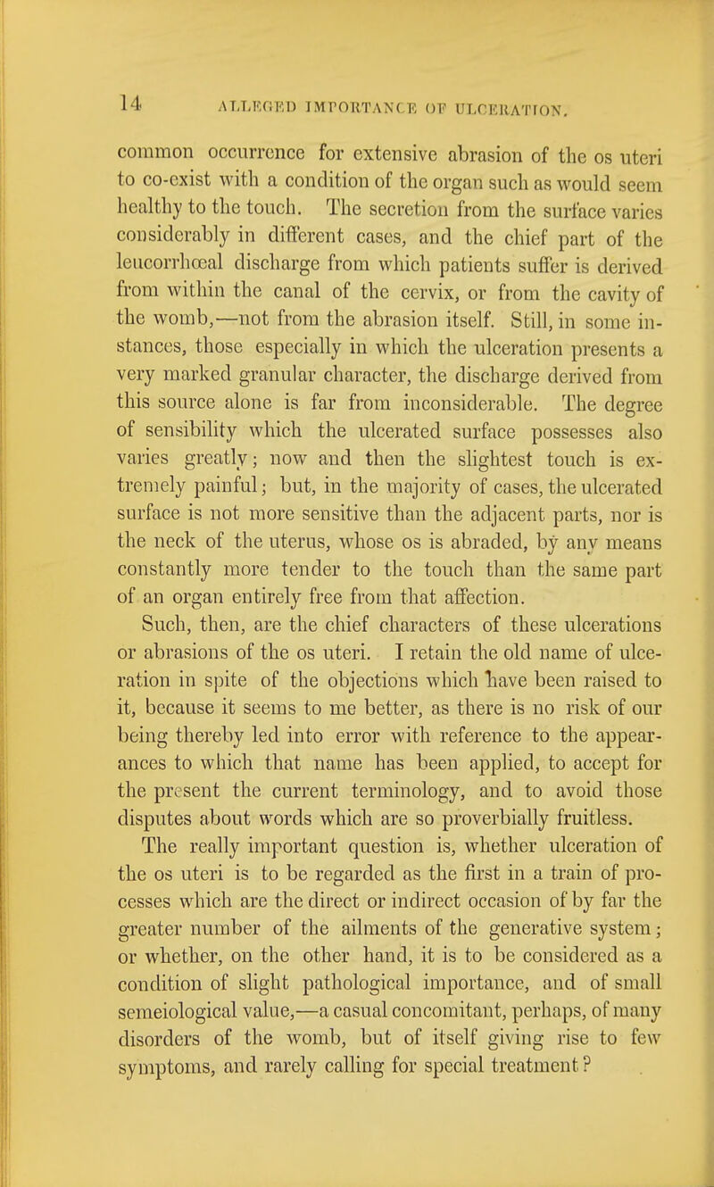 common occurrence for extensive abrasion of the os uteri to co-exist with a condition of the organ such as would seem healthy to the touch. The secretion from the surface varies considerably in different cases, and the chief part of the leucorrhoeal discharge from which patients suffer is derived from within the canal of the cervix, or from the cavity of the womb,—not from the abrasion itself. Still, in some in- stances, those especially in which the ulceration presents a very marked granular character, the discharge derived from this source alone is far from inconsiderable. The degree of sensibility which the ulcerated surface possesses also varies greatly; now and then the slightest touch is ex- tremely painful; but, in the majority of cases, the ulcerated surface is not more sensitive than the adjacent parts, nor is the neck of the uterus, whose os is abraded, by any means constantly more tender to the touch than the same part of an organ entirely free from that affection. Such, then, are the chief characters of these ulcerations or abrasions of the os uteri. I retain the old name of ulce- ration in spite of the objections which liave been raised to it, because it seems to me better, as there is no risk of our being thereby led into error with reference to the appear- ances to which that name has been applied, to accept for the present the current terminology, and to avoid those disputes about words which are so proverbially fruitless. The really important question is, whether ulceration of the OS uteri is to be regarded as the first in a train of pro- cesses which are the direct or indirect occasion of by far the greater number of the ailments of the generative system; or whether, on the other hand, it is to be considered as a condition of slight pathological importance, and of small semeiological value,—a casual concomitant, perhaps, of many disorders of the womb, but of itself giving rise to few symptoms, and rarely calling for special treatment ?