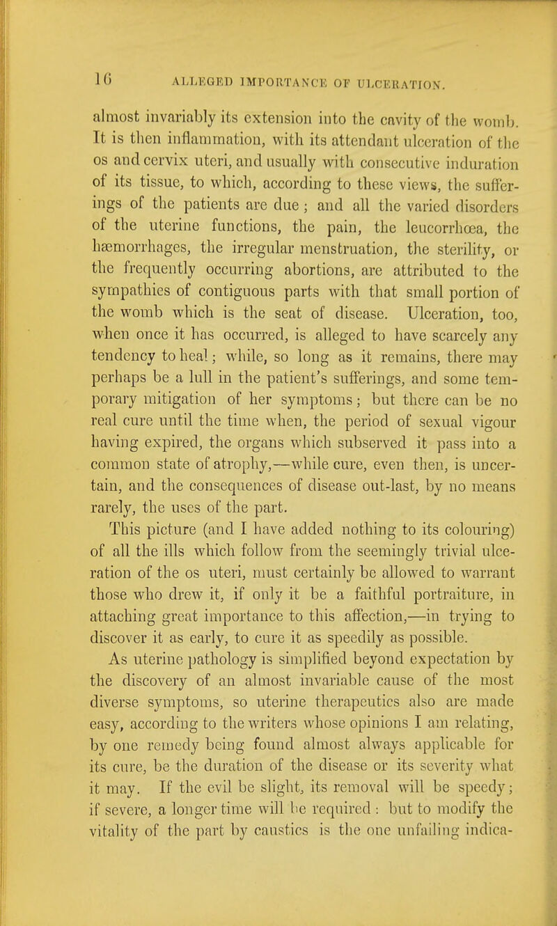 almost invariably its extension into the cavity of the womb. It is then inflammation, with its attendant ulceration of the OS and cervix uteri, and usually with consecutive induration of its tissue, to which, according to these views, the suffer- ings of the patients are due ; and all the varied disorders of the uterine functions, the pain, the leucorrhoea, the haemorrhages, the irregular menstruation, the sterility, or the frequently occurring abortions, are attributed to the sympathies of contiguous parts with that small portion of the womb which is the seat of disease. Ulceration, too, when once it has occurred, is alleged to have scarcely any tendency to heal; while, so long as it remains, there may perhaps be a lull in the patient's sufferings, and some tem- porary mitigation of her symptoms; but there can be no real cure until the time when, the period of sexual vigour having expired, the organs which subserved it pass into a common state of atrophy,—while cure, even then, is uncer- tain, and the consequences of disease out-last, by no means rarely, the uses of the part. This picture (and I have added nothing to its colouring) of all the ills which follow from the seemingly trivial ulce- ration of the OS uteri, nmst certainly be allowed to w^arrant those who drew it, if only it be a faithful portraiture, in attaching great importance to this affection,—in trying to discover it as early, to cure it as speedily as possible. As uterine pathology is simplified beyond expectation by the discovery of an almost invariable cause of the most diverse symptoms, so uterine therapeutics also are made easy, according to the writers whose opinions I am relating, by one remedy being found almost always applicable for its cure, be the duration of the disease or its severity what it may. If the evil be slight, its removal will be speedy; if severe, a longer time will be required : but to modify the vitality of the part by caustics is the one unfailing indica-