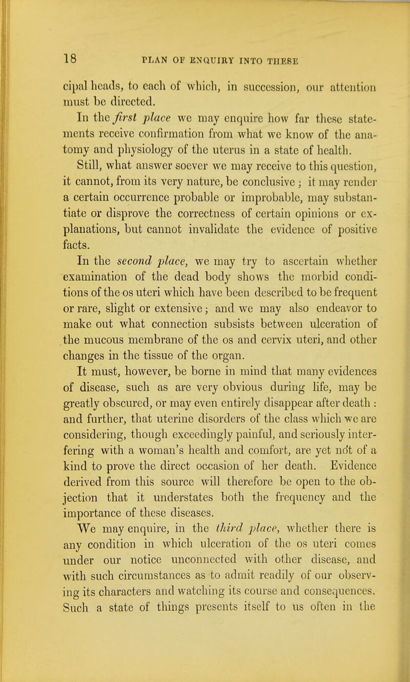 cipal heads, to each of which, in succession, our attention must be directed. In the first place we may enquire how far these state- ments receive confirmation from what we know of the ana- tomy and physiology of the uterus in a state of health. Still, what answer soever we may receive to this question, it cannot, from its very nature, be conclusive ; it may rendei' a certain occurrence probable or improbable, may substan- tiate or disprove the correctness of certain opinions or ex- planations, but cannot invalidate the evidence of positive facts. In the second place, we may try to ascertain whether examination of the dead body shows the morbid condi- tions of the OS uteri which have been described to be frequent or rare, slight or extensive; and we may also endeavor to make out what connection subsists between ulceration of the mucous membrane of the os and cervix uteri, and other changes in the tissue of the organ. It must, however, be borne in mind that many evidences of disease, such as are very obvious during life, may be greatly obscured, or may even entirely disappear after death : and further, that uterine disorders of the class which we are considering, though exceedingly painful, and seriously inter- fering with a woman's health and comfort, are yet not of a kind to prove the direct occasion of her death. Evidence derived from this source will therefore be open to the ob- jection that it understates both the frequency and the importance of these diseases. We may enquire, in the third place, whether there is any condition in which ulceration of the os uteri comes under our notice unconnected with other disease, and with such circumstances as to admit readily of our observ- ing its characters and watching its course and consequences. Such a state of things presents itself to us often in the