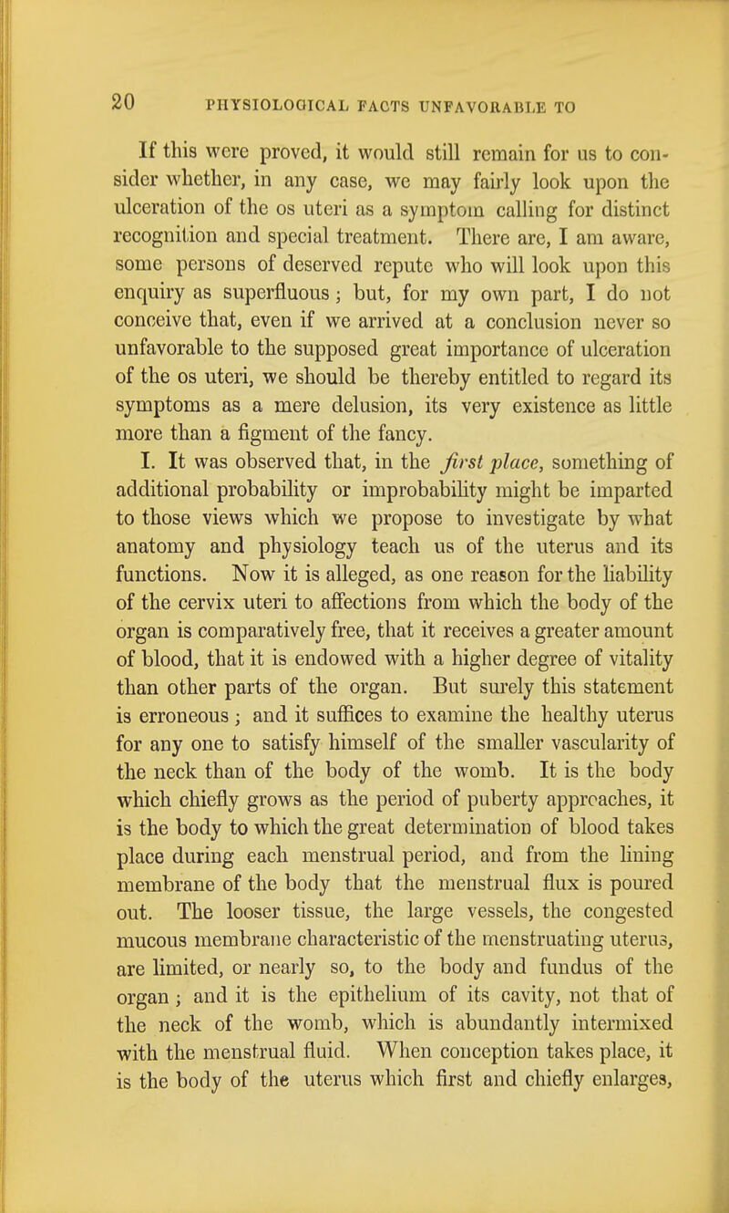 If this were proved, it would still remain for us to con- sider whether, in any case, we may fairly look upon the ulceration of the os uteri as a symptom calling for distinct recognition and special treatment. There are, I am aware, some persons of deserved repute who will look upon this enquiry as superfluous; but, for my own part, I do not conceive that, even if we arrived at a conclusion never so unfavorable to the supposed great importance of ulceration of the OS uteri, we should be thereby entitled to regard its symptoms as a mere delusion, its very existence as little more than a figment of the fancy. I. It was observed that, in the first place, something of additional probability or improbabihty might be imparted to those views which we propose to investigate by what anatomy and physiology teach us of the uterus and its functions. Now it is alleged, as one reason for the liability of the cervix uteri to afiections from which the body of the organ is comparatively free, that it receives a greater amount of blood, that it is endowed with a higher degree of vitality than other parts of the organ. But sm'ely this statement is erroneous ; and it suffices to examine the healthy uterus for any one to satisfy himself of the smaller vascularity of the neck than of the body of the womb. It is the body which chiefly grows as the period of puberty approaches, it is the body to which the great determination of blood takes place during each menstrual period, and from the lining membrane of the body that the menstrual flux is poured out. The looser tissue, the large vessels, the congested mucous membrane characteristic of the menstruating uterus, are limited, or nearly so, to the body and fundus of the organ ; and it is the epithelium of its cavity, not that of the neck of the womb, which is abundantly intermixed with the menstrual fluid. When conception takes place, it is the body of the uterus which first and chiefly enlarges.