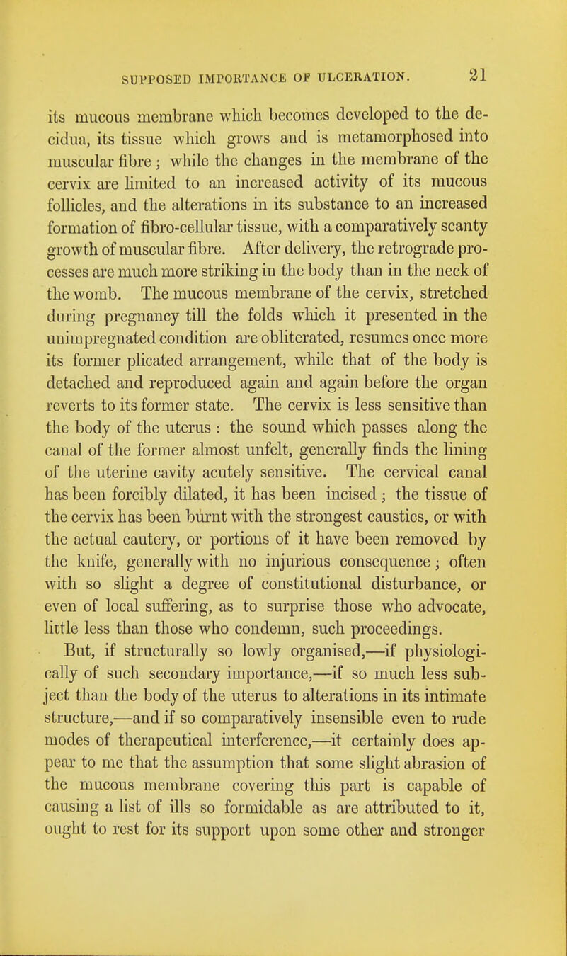 its mucous membrane which becomes developed to the de- cidua, its tissue which grows and is metamorphosed into muscular fibre ; while the changes in the membrane of the cervix are limited to an increased activity of its mucous follicles, and the alterations in its substance to an increased formation of fibro-cellular tissue, with a comparatively scanty growth of muscular fibre. After delivery, the retrograde pro- cesses are much more striking in the body than in the neck of the womb. The mucous membrane of the cervix, stretched during pregnancy till the folds which it presented in the unimpregnated condition are obliterated, resumes once more its former plicated arrangement, while that of the body is detached and reproduced again and again before the organ reverts to its former state. The cervix is less sensitive than the body of the uterus : the sound which passes along the canal of the former almost unfelt, generally finds the lining of the uterine cavity acutely sensitive. The cervical canal has been forcibly dilated, it has been incised ; the tissue of the cervix has been burnt with the strongest caustics, or with the actual cautery, or portions of it have been removed by the knife, generally with no injurious consequence; often with so slight a degree of constitutional disturbance, or even of local suffering, as to surprise those who advocate, little less than those who condemn, such proceedings. But, if structurally so lowly organised,—if physiologi- cally of such secondary importance,—if so much less sub- ject than the body of the uterus to alterations in its intimate structure,—and if so comparatively insensible even to rude modes of therapeutical interference,—it certainly does ap- pear to me that the assumption that some slight abrasion of the mucous membrane covering this part is capable of causing a list of ills so formidable as are attributed to it, ought to rest for its support upon some other and stronger