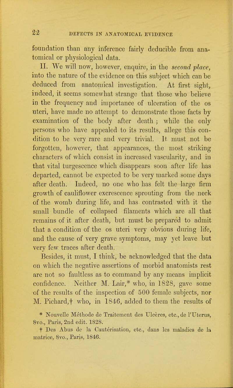 DEFECTS IN ANATOMICAL EVIDENCE foundation than any inference fairly dcducible from ana- tomical or physiological data. 11. We will now, however, enquire, in the second place, into the nature of the evidence on this subject which can be deduced from anatomical investigation. At first sight, indeed, it seems somewhat strange that those who believe in the frequency and importance of ulceration of the os uteri, have made no attempt to demonstrate those facts by examination of the body after death ; while the only persons who have appealed to its results, allege this con- dition to be very rare and very trivial. It must not be forgotten, however, that appearances, the most striking characters of which consist in increased vascularity, and in that vital turgescence which disappears soon after life has departed, cannot be expected to be very marked some days after death. Indeed, no one who has felt the large firm growth of cauliflower excrescence sprouting from the neck of the womb during life, and has contrasted with it the small bundle of collapsed filaments which are all that remains of it after death, but must be prepared to admit that a condition of the os uteri very obvious during life, and the cause of very grave symptoms, may yet leave but very few traces after death. Besides, it must, I think, be acknowledged that the data on which the negative assertions of morbid anatomists rest are not so faultless as to command by any means implicit confidence. Neither M. Lair,* who, in 1828, gave some of the results of the inspection of 500 female subjects, nor M. Pichard,t who, in 1846, added to them the results of * Nouvelle Methode de Traitement des Ulceres, etc., de rUtenis, 8vo., Paris, 2nd edit. 1828. t Des Abua de la Cauterisation, etc., dans les maladies de la matricc, 8vo., Paris, 1846.
