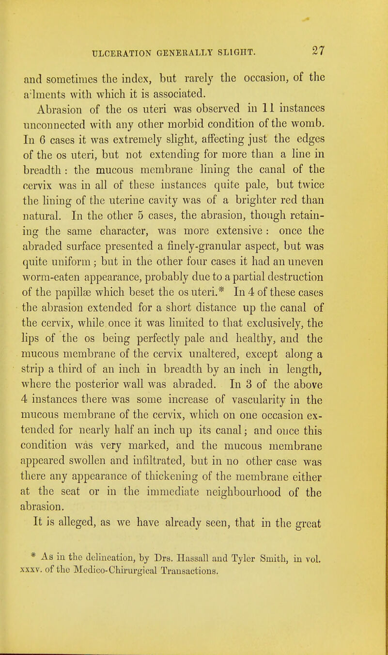 and sometimes the index, but rarely the occasion, of the a-hiients with which it is associated. Abrasion of the os uteri was observed in 11 instances unconnected with any other morbid condition of the womb. In 6 cases it was extremely slight, aifecting just the edges of the OS uteri, but not extending for more than a line in breadth : the mucous membrane lining the canal of the cervix was in all of these instances quite pale, but twice the lining of the uterine cavity was of a brighter red than natural. In the other 5 cases, the abrasion, though retain- ing the same character, w^as more extensive : once the abraded surface presented a finely-granular aspect, but was quite uniform; but in the other four cases it had an uneven worm-eaten appearance, probably due to a partial destruction of the papillae which beset the os uteri.* In 4 of these cases the abrasion extended for a short distance up the canal of the cervix, while once it was limited to that exclusively, the lips of the OS being perfectly pale and healthy, and the mucous membrane of the cervix unaltered, except along a strip a third of an inch in breadth by an inch in length, where the posterior wall was abraded. In 3 of the above 4 instances there was some increase of vascularity in the mucous membrane of the cervix, which on one occasion ex- tended for nearly half an inch up its canal; and once this condition was very marked, and the mucous membrane appeared swollen and infiltrated, but in no other case was there any appearance of thickening of the membrane either at the seat or in the immediate neighbourhood of the abrasion. It is alleged, as we have already seen, that in the great * As in the delineation, by Drs. Ilassall and Tyler Smith, in vol. XXXV. of the Medico-Chirurgical Transactions.