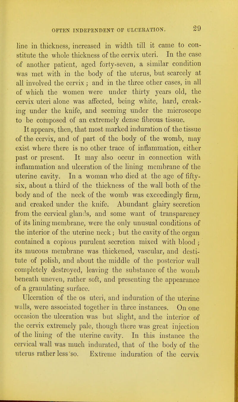 OFTEN INDEPENDENT OF ULCERATION. line in thickness, increased in width till it came to con- stitute the whole thickness of the cervix uteri. In the case of another patient, aged forty-seven, a similar condition was met with in the body of the uterus, but scarcely at all involved the cervix ; and in the three other cases, in all of which the women were under thirty years old, the cervix uteri alone was affected, being white, hard, creak- ing under the knife, and seeming under the microscope to be composed of an extremely dense fibrous tissue. It appears, then, that most marked induration of the tissue of the cervix, and of part of the body of the womb, may exist where there is no other trace of inflammation, either past or present. It may also occur in connection with inflammation and ulceration of the lining membrane of the uterine cavity. In a woman who died at the age of fifty- six, about a third of the thickness of the wall both of the body and of the neck of the womb was exceedingly firm, and creaked under the knife. Abundant glairy secretion from the cervical glancls, and some want of transparency of its lining membrane, were the only unusual conditions of the interior of the uterine neck; but the cavity of the organ contained a copious purulent secretion mixed with blood ; its mucous membrane was thickened, vascular, and desti- tute of polish, and about the middle of the posterior wall completely destroyed, leaving the substance of the womb beneath uneven, rather soft, and presenting the appearance of a granulating surface. Ulceration of the os uteri, and induration of the uterine walls, were associated together in three instances. On one occasion the ulceration was but shght, and the interior of the cervix extremely pale, though there was great injection of the lining of the uterine cavity. In this instance the cervical wall was much indurated, that of the body of the uterus rather less'so. Extreme induration of the cervix