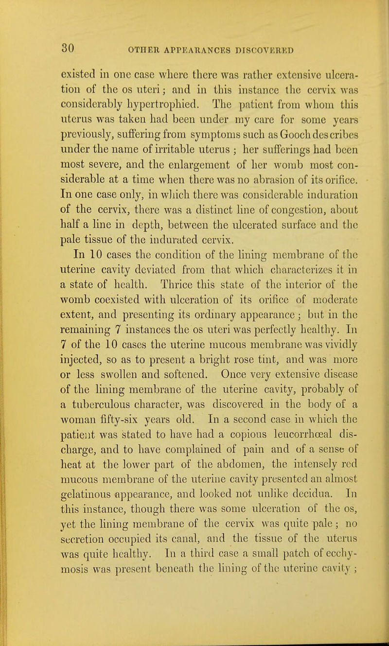 existed in one case where there was rather extensive ulcera- tion of the OS uteri; and in this instance the cervix was considerably hypertrophied. The patient from whom this uterus was taken had been under my care for some years previously, suffering from symptoms such as Gooch des cribes under the name of irritable uterus ; her sufferings had been most severe, and the enlargement of her womb most con- siderable at a time when there was no abrasion of its orifice. In one case only, in which there was considerable induration of the cervix, there was a distinct line of congestion, about half a line in depth, between the ulcerated surface and the pale tissue of the indurated cervix. In 10 cases the condition of the lining membrane of the uterine cavity deviated from that which characterizes it in a state of health. Thrice this state of the interior of the womb coexisted with ulceration of its orifice of moderate extent, and presenting its ordinary appearance; but in the remaining 7 instances the os uteri was perfectly healthy. In 7 of the 10 cases the uterine mucous membrane was vividly injected, so as to present a bright rose tint, and was more or less swollen and softened. Once very extensive disease of the lining membrane of the uterine cavity, probably of a tuberculous character, was discovered in the body of a woman fifty-six years old. In a second case in which the patient was stated to have had a copious leucorrhceal dis- charge, and to have complained of pain and of a sense of heat at the lower part of the abdomen, the intensely red mucous membrane of the uterine cavity presented an almost gelatinous appearance, and looked not unlike decidua. In this instance, though there was some ulceration of the os, yet the lining membrane of the cervix was quite pale ; no secretion occupied its canal, and the tissue of the uterus was quite healthy. In a third case a small patch of eccliy- mosis was present beneath the Uning of the uterine cavity ;