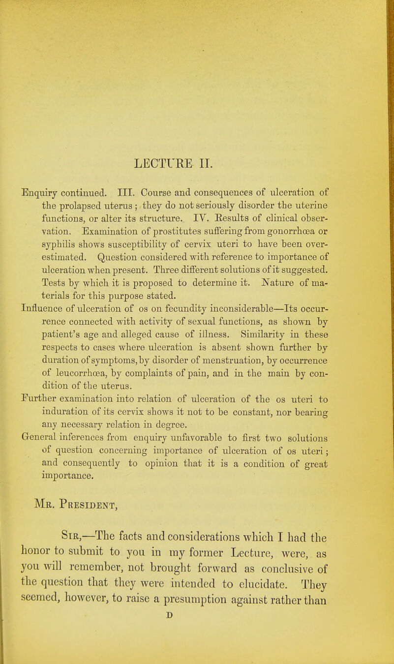 LECTURE II. Enquiry continued. III. Course and consequences of ulceration of the prolapsed uterus ; tliey do not seriously disorder the uterine functions, or alter its structure. IV. Results of clinical obser- vation. Examination of prostitutes suffering from gonorrhoea or syphilis shows susceptibility of cervix uteri to have been over- estimated. Question considered vrith reference to importance of ulceration when present. Three different solutions of it suggested. Tests by which it is proposed to determine it. Nature of ma- terials for this purpose stated. Influence of ulceration of os on fecundity inconsiderable—Its occur- rence connected with activity of sexual functions, as shown by patient's age and alleged cause of illness. Similarity in these respects to cases where ulceration is absent shown further by duration of symptoms, by disorder of menstruation, by occurrence of leucorrhcea, by complaints of pain, and in the main by con- dition of the uterus. Eurther examination into relation of ulceration of the os uteri to induration of its cervix shows it not to be constant, nor bearing any necessary relation in degree. Greneral inferences from enquiry unfavorable to first two solutions of question concerning importance of ulceration of os uteri; and consequently to opinion that it is a condition of great importance. Mr. President, Sir,—The facts and considerations which I had the honor to submit to you in ray former Lecture, were, as you will remember, not brought forward as conclusive of the question that they were intended to elucidate. They seemed, however, to raise a presumption against rather than D