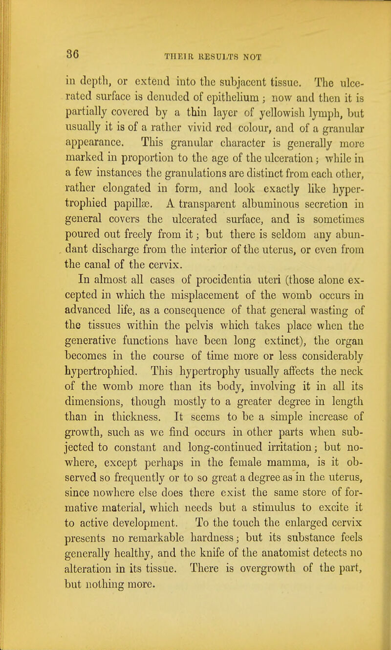 THEIR RESULTS NOT ill depth, or extend into tlie subjacent tissue. The ulce- rated surface is denuded of epithehum ; now and tlien it is partially covered by a thin layer of yellowish lymph, but usually it is of a rather vivid red colour, and of a granular appearance. This granular character is generally more marked in proportion to the age of the ulceration; while in a few instances the granulations are distinct from each other, rather elongated in form, and look exactly like hyper- trophied papilte. A transparent albuminous secretion in general covers the ulcerated surface, and is sometimes poured out freely from it; but there is seldom any abun- dant discharge from the interior of the uterus, or even from the canal of the cervix. In almost all cases of procidentia uteri (those alone ex- cepted in which the misplacement of the womb occurs in advanced life, as a consequence of that general wasting of the tissues within the pelvis which takes place when the generative functions have been long extinct), the organ becomes in the course of time more or less considerably hypertrophied. This hypertrophy usually affects the neck of the womb more than its body, involving it in all its dimensions, though mostly to a greater degree in length than in thickness. It seems to be a simple increase of growth, such as we find occurs in other parts when sub- jected to constant and long-continued irritation; but no- where, except perhaps in the female mamma, is it ob- served so frequently or to so great a degree as in the uterus, since nowhere else does there exist the same store of for- mative material, which needs but a stimulus to excite it to active development. To the touch the enlarged cervix presents no remarkable hardness; but its substance feels generally healthy, and the knife of the anatomist detects no alteration in its tissue. There is overgrowth of the part, but nothing more.