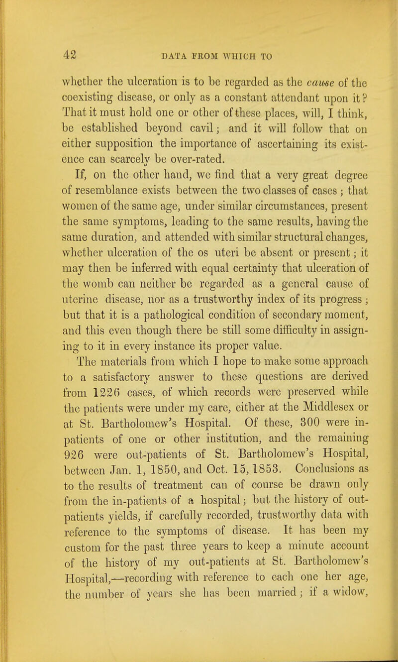 whether the ulceration is to be regarded as the came of the coexisting disease, or only as a constant attendant upon it? That it must hold one or other of these places, will, I think, be established beyond cavil; and it will follow that on either supposition the importance of ascertaining its exist- ence can scarcely be over-rated. If, on the other hand, we find that a very great degree of resemblance exists between the two classes of cases ; that women of the same age, under similar circumstances, present the same symptoms, leading to the same results, having the same duration, and attended with similar structural changes, whether ulceration of the os uteri be absent or present; it may then be inferred with equal certainty that ulceration of the womb can neither be regarded as a general cause of uterine disease, nor as a trustworthy index of its progress ; but that it is a pathological condition of secondary moment, and this even though there be still some difficulty in assign- ing to it in every instance its proper value. The materials from which I hope to make some approach to a satisfactory answer to these questions are derived from 1236 cases, of which records were preserved while the patients were under my care, either at the Middlesex or at St. Bartholomew's Hospital. Of these, 300 were in- patients of one or other institution, and the remaining 926 were out-patients of St. Bartholomew's Hospital, between Jan. 1, 1850, and Oct. 15,1853. Conclusions as to the results of treatment can of course be drawn only from the in-patients of a hospital; but the history of out- patients yields, if carefully recorded, trustworthy data with reference to the symptoms of disease. It has been my custom for the past three years to keep a minute account of the history of my out-patients at St. Bartholomew's Hospital,—recording with reference to each one her age, the number of years she has been married ; if a widow.