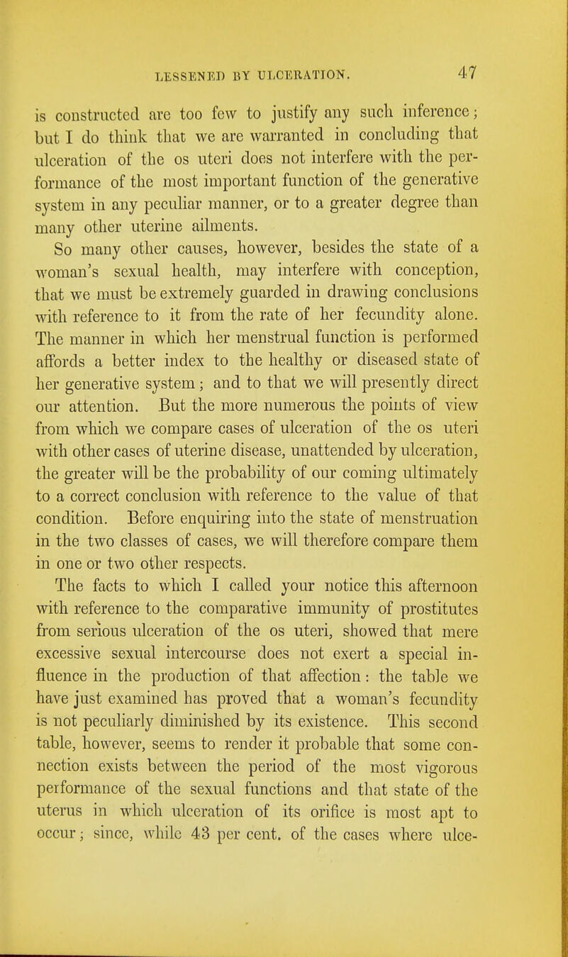 is constructed are too few to justify any such inference; but I do think that we are warranted in conckiding that ulceration of the os uteri does not interfere with the per- formance of the most important function of the generative system in any pecuhar manner, or to a greater degree than many other uterine aihuents. So many other causes, however, besides the state of a woman's sexual health, may interfere with conception, that we must be extremely guarded in drawing conclusions with reference to it from the rate of her fecundity alone. The manner in which her menstrual function is performed affords a better index to the healthy or diseased state of her generative system; and to that we will presently direct our attention. But the more numerous the points of view from which we compare cases of ulceration of the os uteri with other cases of uterine disease, unattended by ulceration, the greater will be the probability of our coming ultimately to a correct conclusion with reference to the value of that condition. Before enquiring into the state of menstruation in the two classes of cases, we will therefore compare them in one or two other respects. The facts to which I called your notice this afternoon with reference to the comparative immunity of prostitutes from serious ulceration of the os uteri, showed that mere excessive sexual intercourse does not exert a special in- fluence in the production of that affection: the table we have just examined has proved that a woman's fecundity is not peculiarly diminished by its existence. This second table, however, seems to render it probable that some con- nection exists between the period of the most vigorous performance of the sexual functions and that state of the uterus in which ulceration of its orifice is most apt to occur; since, while 43 per cent, of the cases where ulce-