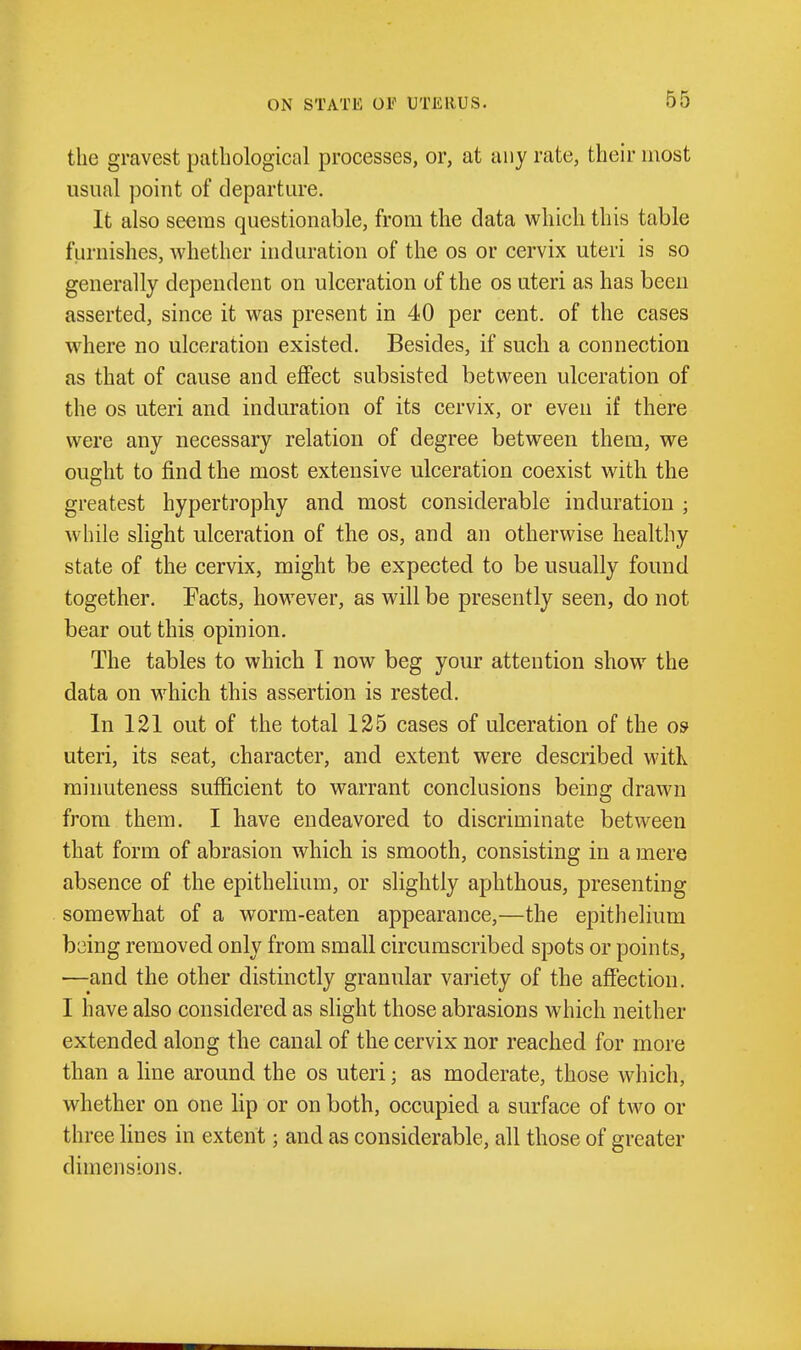 ON STATE or UTERUS. the gravest pathological processes, or, at any rate, their most usual point of departure. It also seems questionable, from the data which this table furnishes, Avhether induration of the os or cervix uteri is so generally dependent on ulceration of the os uteri as has been asserted, since it was present in 40 per cent, of the cases where no ulceration existed. Besides, if such a connection as that of cause and effect subsisted between ulceration of the OS uteri and induration of its cervix, or even if there were any necessary relation of degree between them, we ought to find the most extensive ulceration coexist with the greatest hypertrophy and most considerable induration ; while slight ulceration of the os, and an otherwise healthy state of the cervix, might be expected to be usually found together. Facts, however, as will be presently seen, do not bear out this opinion. The tables to which I now beg your attention show the data on which this assertion is rested. In 121 out of the total 125 cases of ulceration of the 09 uteri, its seat, character, and extent were described witK. minuteness sufficient to warrant conclusions being drawn from them. I have endeavored to discriminate between that form of abrasion which is smooth, consisting in a mere absence of the epithelium, or slightly aphthous, presenting somewhat of a worm-eaten appearance,—the epithelium b^ing removed only from small circumscribed spots or points, —and the other distinctly granular variety of the affection. I have also considered as slight those abrasions which neither extended along the canal of the cervix nor reached for more than a line around the os uteri; as moderate, those which, whether on one hp or on both, occupied a surface of two or three lines in extent; and as considerable, all those of greater dimensions.