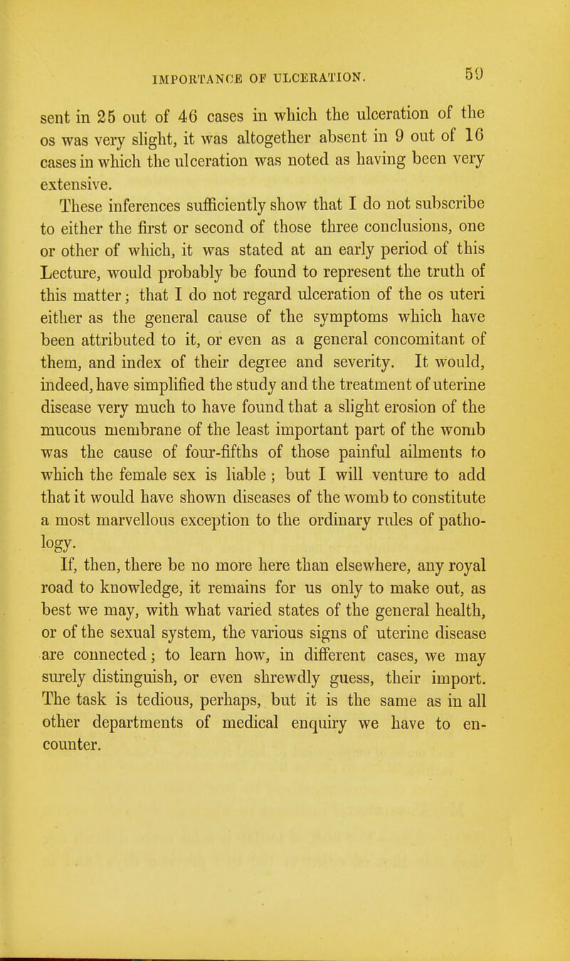 IMPORTANCE OF ULCERATION. sent in 25 out of 46 cases in which the ulceration of the OS was very shght, it was altogether absent in 9 out of 16 cases in which the ulceration was noted as having been very extensive. These inferences sufficiently show that I do not subscribe to either the first or second of those three conclusions, one or other of which, it was stated at an early period of this Lecture, would probably be found to represent the truth of this matter; that I do not regard ulceration of the os uteri either as the general cause of the symptoms which have been attributed to it, or even as a general concomitant of them, and index of their degree and severity. It would, indeed, have simplified the study and the treatment of uterine disease very much to have found that a slight erosion of the mucous membrane of the least important part of the womb was the cause of four-fifths of those painful ailments to which the female sex is liable; but I will venture to add that it would have shown diseases of the womb to constitute a most marvellous exception to the ordinary rules of patho- logy- If, then, there be no more here than elsewhere, any royal road to knowledge, it remains for us only to make out, as best we may, with what varied states of the general health, or of the sexual system, the various signs of uterine disease are connected; to learn how, in different cases, we may surely distinguish, or even shrewdly guess, their import. The task is tedious, perhaps, but it is the same as in all other departments of medical enquiry we have to en- counter.