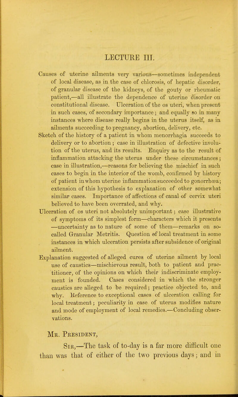 LECTURE III. Causes of uterine ailments very various—sometimes independent of local disease, as in the case of chlorosis, of hepatic disorder, of granular disease of the kidneys, of the gouty or rheumatic patient,—all illustrate the dependence of uterine disorder on constitutional disease. Ulceration of the os uteri, when present in such cases, of secondary importance ; and equally so in many instances where disease really begins in the uterus itself, as in ailments succeeding to pregnancy, abortion, delivery, etc. Sketch of the history of a patient in whom menorrhagia succeeds to delivery or to abortion ; case in illustration of defective involu- tion of the uterus, and its resiilts. Enquiry as to the result of inflammation attacking the uterus under these circumstances ; case in illustration,—reasons for believing the mischief in such cases to begin in the interior of the womb, confirmed by history of patient in whom uterine inflammation succeeded to gonorrhoea; extension of this hypothesis to explanation of other somewhat similar cases. Importance of afiections of canal of cervix uteri believed to have been overrated, and why. Ulceration of os uteri not absolutely unimportant; case illustrative of symptoms of its simplest form—characters which it presents —uncertainty as to nature of some of them—remarks on so- called G-ranular Metritis. Question of local treatment in some instances in which ulceration persists after subsidence of original ailment. Explanation suggested of alleged cures of uterine ailment by local use of caustics—mischievous result, both to patient and prac- titioner, of the opinions on which their indiscriminate employ- ment is founded. Cases considered in which the stronger caustics are alleged to be required; practice objected to, aud why. Keference to exceptional cases of ulceration calling for local treatment; peculiarity in case of uterus modifies nature and mode of employment of local remedies.—Concluding obser- vations. Mr. President, Sir,—The task of to-day is a far more difficult one than was that of either of the two previous days; and in