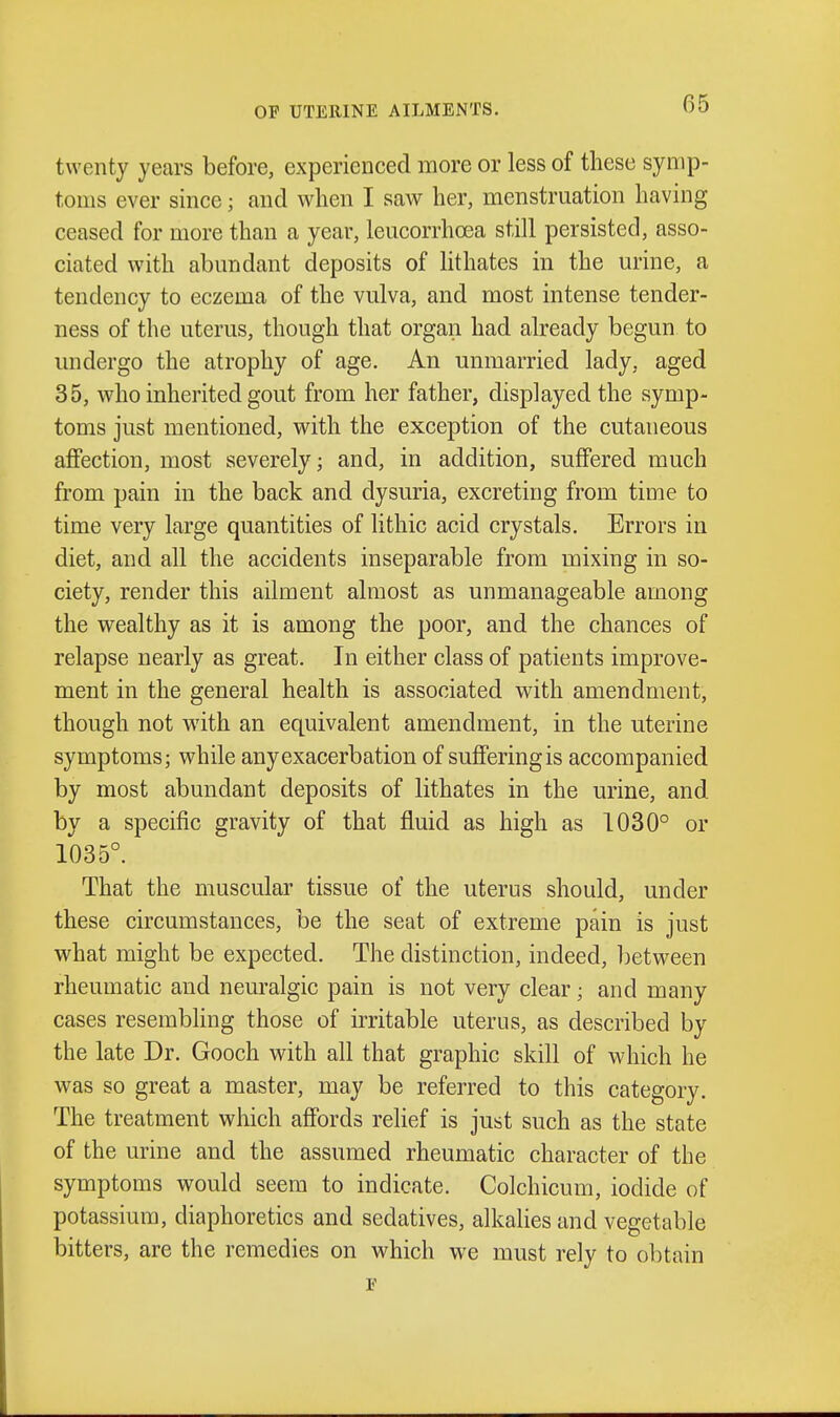 twenty years before, experienced more or less of these symp- toms ever since; and when I saw her, menstruation having ceased for more than a year, leucorrhoea still persisted, asso- ciated with abundant deposits of lithates in the urine, a tendency to eczema of the vulva, and most intense tender- ness of the uterus, though that organ had already begun to undergo the atrophy of age. An unmarried lady, aged 35, who inherited gout from her father, displayed the symp- toms just mentioned, with the exception of the cutaneous affection, most severely; and, in addition, suffered much from pain in the back and dysuria, excreting from time to time very large quantities of lithic acid crystals. Errors in diet, and all the accidents inseparable from mixing in so- ciety, render this ailment almost as unmanageable among the wealthy as it is among the poor, and the chances of relapse nearly as great. In either class of patients improve- ment in the general health is associated with amendment, though not with an equivalent amendment, in the uterine symptoms; while any exacerbation of suffering is accompanied by most abundant deposits of lithates in the urine, and by a specific gravity of that fluid as high as 1030° or 1035°. That the muscular tissue of the uterus should, under these circumstances, be the seat of extreme pain is just what might be expected. The distinction, indeed, between rheumatic and neuralgic pain is not very clear; and many cases resembling those of irritable uterus, as described by the late Dr. Gooch with all that graphic skill of which he was so great a master, may be referred to this category. The treatment which affords relief is just such as the state of the urine and the assumed rheumatic character of the symptoms would seem to indicate. Colchicum, iodide of potassium, diaphoretics and sedatives, alkalies and vegetable bitters, are the remedies on which we must rely to obtain F