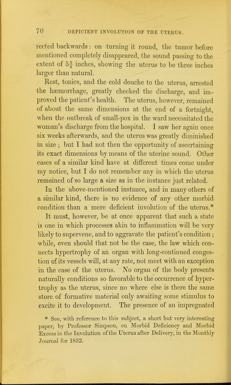 rected backwards : on turning it round, the tumor before mentioned completely disappeared, the sound passing to the extent of 5f inches, showing the uterus to be three inches larger than natural. Rest, tonics, and the cold douche to the uterus, arrested the haemorrhage, greatly checked the discharge, and im- proved the patient's health. The uterus, however, remained of about the same dimensions at the end of a fortnight, when the outbreak of small-pox in the ward necessitated the woman's discharge from the hospital. I saw her again once six weeks afterwards, and the uterus was greatly diminished in size ; but I had not then the opportunity of ascertaining its exact dimensions by means of the uterine sound. Other cases of a similar kind have at diflPerent times come under my notice, but I do not remember any in which the uterus remained of so large a size as in the instance just related. In the above-mentioned instance, and in many others of a similar kind, there is no evidence of any other morbid condition than a mere deficient involution of the uterus.* It must, however, be at once apparent that such a state is one in which processes akin to inflammation will be very likely to supervene, and to aggravate the patient's condition; while, even should that not be the case, the law which con- nects hypertrophy of an organ with long-continued conges- tion of its vessels will, at any rate, not meet with an exception in the case of the uterus. No organ of the body presents naturally conditions so favorable to the occurrence of hyper- trophy as the uterus, since no where else is there the same store of formative material only awaiting some stimulus to excite it to development. The presence of an impregnated * See, with reference to this subject, a short but very interesting paper, by Professor Simpson, on Morbid Deficiency and Morbid Excess in the Involution of the Uterus after Delivery, in the Monthly Journal for 1852.