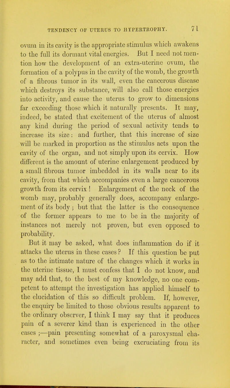 ovum ill its cavity is the appropriate stimulus which awakens to the full its dormant vital energies. But I need not men- tion how the development of an extra-uterine ovum, the formation of a polypus in the cavity of the womb, the growth of a jSbrous tumor in its wall, even the cancerous disease which destroys its substance, will also call those energies into activity, and cause the uterus to grow to dimensions far exceeding those which it naturally presents. It may, indeed, be stated that excitement of the Litems of almost any kind during the period of sexual activity tends to increase its size: and further, that this increase of size will be marked in proportion as the stimulus acts upon the cavity of the organ, and not simply upon its cervix. How different is the amount of uterine enlargement produced by a small fibrous tumor imbedded in its walls near to its cavity, from that which accompanies even a large cancerous growth from its cervix ! Enlargement of the neck of the womb may, probably generally does, accompany enlarge- ment of its body ; but that the latter is the consequence of the former appears to me to be in the majority of instances not merely not proven, but even opposed to probability. But it may be asked, what does inflammation do if it attacks the uterus in these cases ? If this question be put as to the intimate nature of the changes which it works in the uterine tissue, I must confess that I do not know, and may add that, to the best of my knowledge, no one com- petent to attempt the investigation has applied himself to the elucidation of this so difficult problem. If, however, the enquiry be limited to those obvious results apparent to the ordinary observer, I think I may say that it produces pain of a severer kind than is experienced in the other cases;—pain presenting somewhat of a paroxysmal cha- racter, and sometimes even being excruciating from its