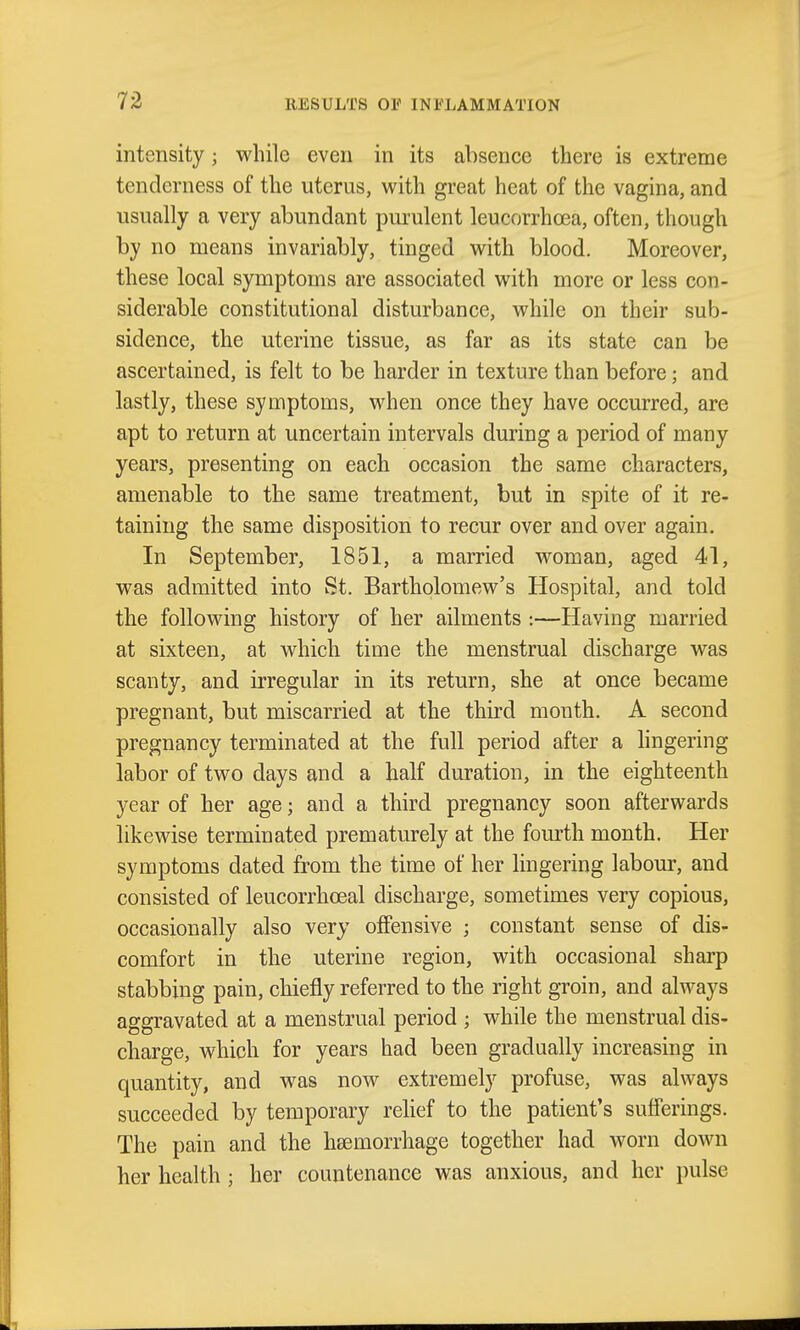 intensity; while even in its absence there is extreme tenderness of the uterus, with great heat of the vagina, and usually a very abundant purulent leucorrhoea, often, though by no means invariably, tinged with blood. Moreover, these local symptoms are associated with more or less con- siderable constitutional disturbance, while on their sub- sidence, the uterine tissue, as far as its state can be ascertained, is felt to be harder in texture than before; and lastly, these symptoms, when once they have occurred, are apt to return at uncertain intervals during a period of many years, presenting on each occasion the same characters, amenable to the same treatment, but in spite of it re- taining the same disposition to recur over and over again. In September, 1851, a married woman, aged 41, was admitted into St. Bartholomew's Hospital, and told the following history of her ailments :—Having married at sixteen, at which time the menstrual discharge was scanty, and irregular in its return, she at once became pregnant, but miscarried at the third month. A second pregnancy terminated at the full period after a lingering labor of two days and a half duration, in the eighteenth year of her age; and a third pregnancy soon afterwards likewise terminated prematurely at the fourth month. Her symptoms dated from the time of her lingering labour, and consisted of leucorrhoeal discharge, sometimes very copious, occasionally also very offensive ; constant sense of dis- comfort in the uterine region, with occasional sharp stabbing pain, chiefly referred to the right groin, and always aggravated at a menstrual period ; while the menstrual dis- charge, which for years had been gradually increasing in quantity, and was now^ extremely profuse, was always succeeded by temporary relief to the patient's sufferings. The pain and the heemorrhage together had worn down her health ; her countenance was anxious, and her pulse