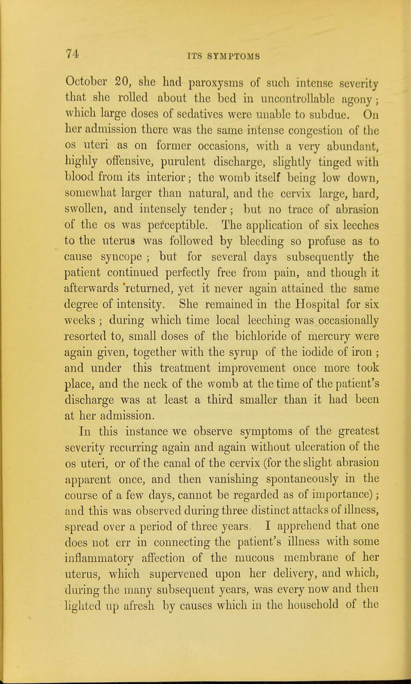 ITS SYMPTOMS October 20, she had paroxysms of such intense severity that she rolled about the bed in uncontrollable agony; which large doses of sedatives were unable to subdue. On her admission there was the same intense congestion of the OS uteri as on former occasions, with a very abundant, highly offensive, purulent discharge, shghtly tinged with blood from its interior; the womb itself being low down, somewhat larger than natural, and the cervix large, hard, swollen, and intensely tender; but no trace of abrasion of the OS was pefceptible. The application of six leeches to the uterus was followed by bleeding so profuse as to cause syncope ; but for several days subsequently the patient continued perfectly free from pain, and though it afterwards 'returned, yet it never again attained the same degree of intensity. She remained in the Hospital for six weeks ; during which time local leeching was occasionally resorted to, small doses of the bichloride of mercury were again given, together with the syrup of the iodide of iron ; and under this treatment improvement once more took place, and the neck of the womb at the time of the patient's discharge was at least a third smaller than it had been at her admission. In this instance we observe symptoms of the greatest severity recurring again and again without ulceration of the OS uteri, or of the canal of the cervix (for the slight abrasion apparent once, and then vanishing spontaneously in the course of a few days, cannot be regarded as of importance); and this was observed during three distinct attacks of illness, spread over a period of three years. I apprehend that one does not err in connecting the patient's illness with some inflammatory affection of the mucous membrane of her uterus, which supervened upon her delivery, and which, during the many subsequent years, was every now and then lighted up afresh by causes which in the household of the