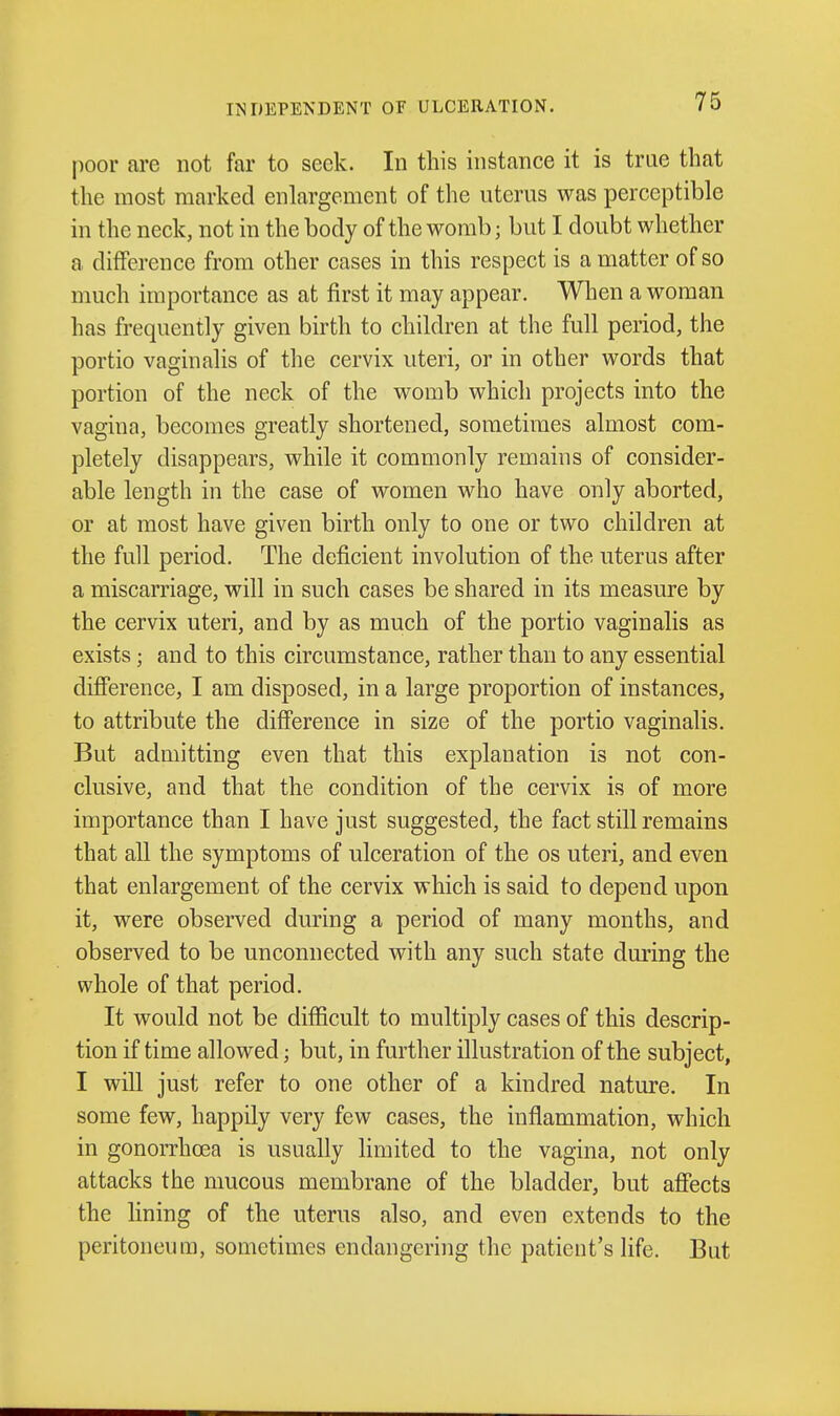 IMDEPENDENT OF ULCERATION. poor are not far to seek. In this instance it is trae that the most marked enlargement of the uterus was perceptible in the neck, not in the body of the womb; but I doubt whether a difference from other cases in this respect is a matter of so much importance as at first it may appear. When a woman has frequently given birth to children at the full period, the portio vaginalis of the cervix uteri, or in other words that portion of the neck of the womb which projects into the vagina, becomes greatly shortened, sometimes almost com- pletely disappears, while it commonly remains of consider- able length in the case of women who have only aborted, or at most have given birth only to one or two children at the full period. The deficient involution of the uterus after a miscarriage, will in such cases be shared in its measure by the cervix uteri, and by as much of the portio vaginalis as exists; and to this circumstance, rather than to any essential difference, I am disposed, in a large proportion of instances, to attribute the difference in size of the portio vaginalis. But admitting even that this explanation is not con- clusive, and that the condition of the cervix is of more importance than I have just suggested, the fact still remains that all the symptoms of ulceration of the os uteri, and even that enlargement of the cervix which is said to depend upon it, were observed during a period of many months, and observed to be unconnected with any such state during the whole of that period. It would not be difficult to multiply cases of this descrip- tion if time allowed; but, in further illustration of the subject, I will just refer to one other of a kindred nature. In some few, happily very few cases, the inflammation, which in gonoiThcea is usually limited to the vagina, not only attacks the mucous membrane of the bladder, but affects the lining of the uterus also, and even extends to the peritoneum, sometimes endangering the patient's life. But