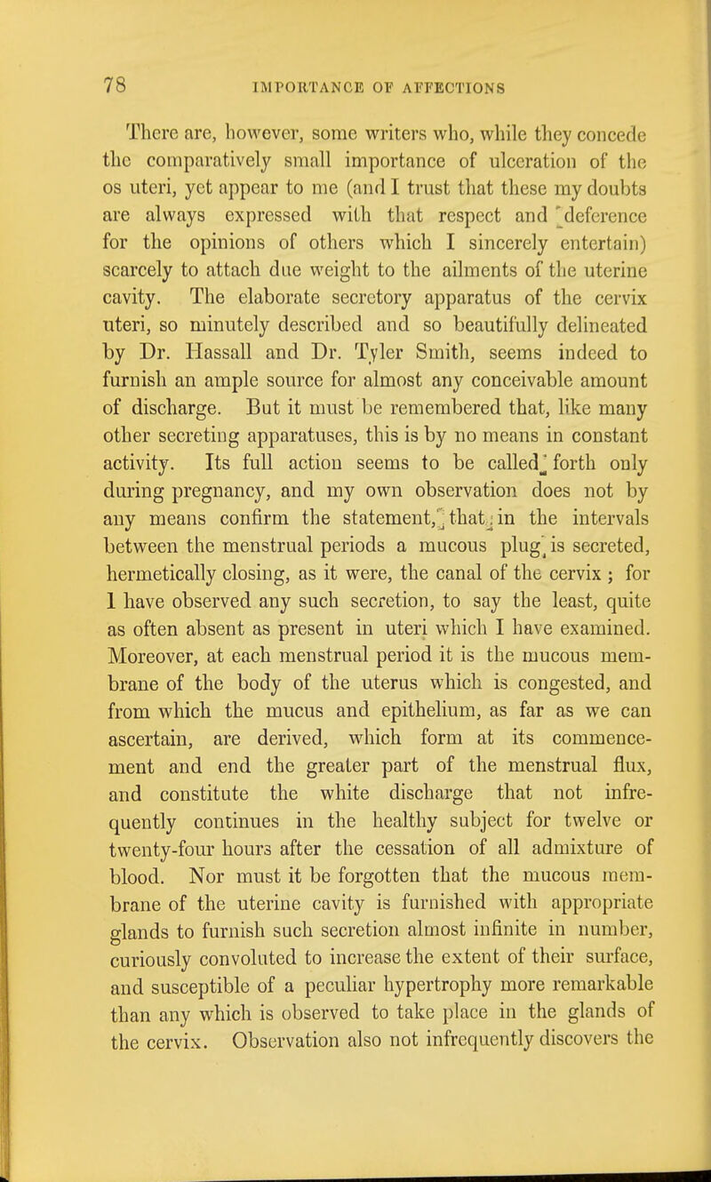 There are, bowcver, some writers who, while they concede the comparatively small importance of ulceration of the OS uteri, yet appear to me (and I trust that these my doubts are always expressed with that respect and 'deference for the opinions of others which I sincerely entertain) scarcely to attach due weight to the ailments of the uterine cavity. The elaborate secretory apparatus of the cervix uteri, so minutely described and so beautifully delineated by Dr. Hassall and Dr. Tyler Smith, seems indeed to furnish an ample source for almost any conceivable amount of discharge. But it must be remembered that, like many other secreting apparatuses, this is by no means in constant activity. Its full action seems to be calledj forth only during pregnancy, and my own observation does not by any means confirm the statement,'^ thatj in the intervals between the menstrual periods a mucous plug^ is secreted, hermetically closing, as it were, the canal of the cervix ; for 1 have observed any such secretion, to say the least, quite as often absent as present in uteri which I have examined. Moreover, at each menstrual period it is the mucous mem- brane of the body of the uterus which is congested, and from which the mucus and epithelium, as far as we can ascertain, are derived, which form at its commence- ment and end the greater part of the menstrual flux, and constitute the white discharge that not infre- quently continues in the healthy subject for twelve or twenty-four hours after the cessation of all admixture of blood. Nor must it be forgotten that the mucous mem- brane of the uterine cavity is furnished with appropriate glands to furnish such secretion almost infinite in number, curiously convoluted to increase the extent of their surface, and susceptible of a peculiar hypertrophy more remarkable than any which is observed to take place in the glands of the cervix. Observation also not infrequently discovers the