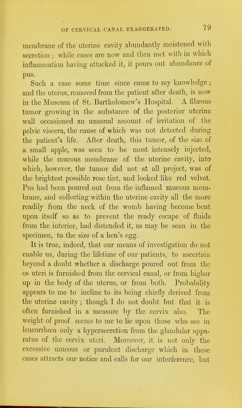 OF CERVICAL CANAL EXAGGERATED. membrane of the uterine cavity abundantly moistened with secretion ; while cases are now and then met with in Avhich inflammation having attacked it, it pours out abundance of pus. Such a case some time since came to my knowledge; and the uterus, removed from the patient after death, is now in the Museum of St. Bartholomew's Hospital. A fibrous tumor growing in the substance of the posterior uterine wall occasioned an unusual amount of irritation of the pelvic viscera, the cause of which was not detected during the patient's life. After death, this tumor, of the size of a small apple, was seen to be most intensely injected, while the mucous membrane of the uterine cavity, into which, however, the tumor did not at all project, was of the brightest possible rose tint, and looked like red velvet. Pus had been poured out from the inflamed mucous mem- brane, and collecting within the uterine cavity all the more readily from the neck of the womb having become bent upon itself so as to prevent the ready escape of fluids from the interior, had distended it, as may be seen in the specimen, to the size of a hen's egg. It is true, indeed, that our means of investigation do not enable us, during the lifetime of our patients, to ascertain beyond a doubt whether a discharge poured out from the OS uteri is furnished from the cervical canal, or from higher up in the body of the uterus, or from both. Probability appears to me to incline to its being chiefly derived from the uterine cavity; though I do not doubt but that it is often furnished in a measure by the cervix also. The weight of proof seems to me to lie upon those who see in leucorrhoea only a hypersecretion from the glandular appa- ratus of the cervix uteri. Moreover, it is not only the excessive mucous or purulent discharge which in these cases attracts our notice and calls for our interference, but
