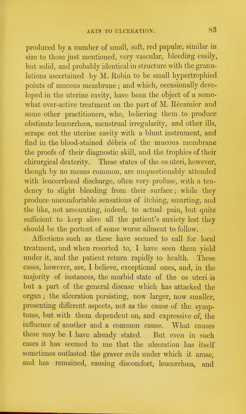 produced by a number of small, soft, red papulas, similar in size to those just mentioned, very vascular, bleeding easily, but solid, and probably identical in structure with the granu- lations ascertained by M. Robin to be small hypertrophied points of mucous membrane ; and which, occasionally deve- loped in the uterine cavity, have been the object of a some- what over-active treatment on the part of M. Recamier and some other practitioners, who, believing them to produce obstinate leucorrhcea, menstrual irregularity, and other ills, scrape out the uterine cavity with a blunt instrument, and find in the blood-stained debris of the mucous membrane the proofs of their diagnostic skill, and the trophies of their chirurgical dexterity. These states of the os uteri, however, though by no means common, are unquestionably attended with leucorrhoeal discharge, often very profuse, with a ten- dency to slight bleeding from their surface; while they produce uncomfortable sensations of itching, smarting, and the like, not amounting, indeed, to actual pain, but quite sufficient to keep alive all the patient's anxiety lest they should be the portent of some worse ailment to follow. Affections such as these have seemed to call for local treatment, and when resorted to, I have seen them yield under it, and the patient return rapidly to health. These cases, however, are, I believe, exceptional ones, and, in the majority of instances, the morbid state of the os uteri is but a part of the general disease which has attacked the organ ; the ulceration persisting, now larger, now smaller, presenting different aspects, not as the cause of the symp- toms, but with them dependent on, and expressive of, the influence of another and a common cause. What causes these may be I have already stated. But even in such cases it has seemed to me that the ulceration has itself sometimes outlasted the graver evils under which it arose, and has remained, causing discomfort, leucorrhcea, and