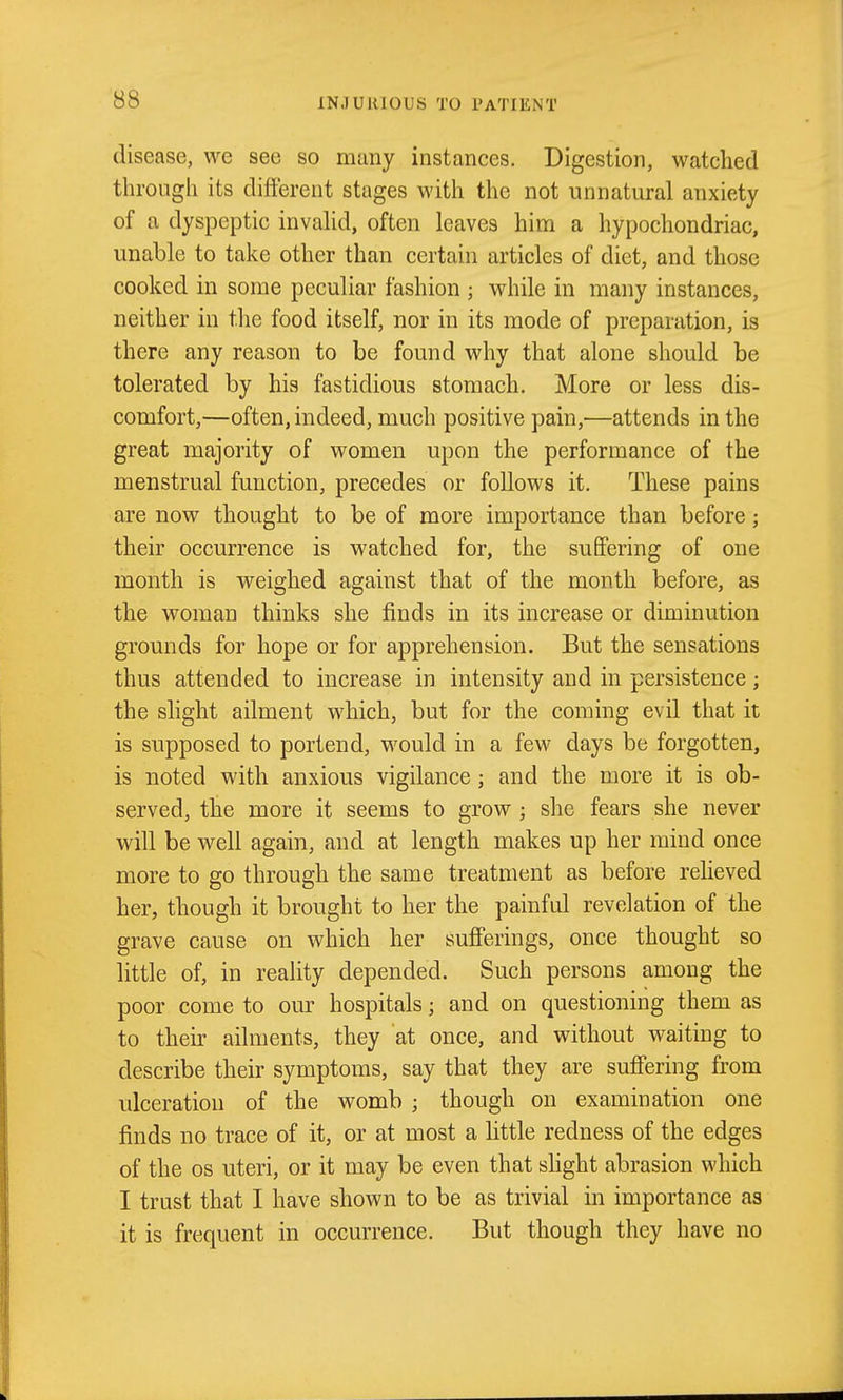 disease, we see so many instances. Digestion, watched through its different stages with the not unnatural anxiety of a dyspeptic invahd, often leaves him a hypochondriac, unable to take other than certain articles of diet, and those cooked in some peculiar fashion ; while in many instances, neither in the food itself, nor in its mode of preparation, is there any reason to be found why that alone should be tolerated by his fastidious stomach. More or less dis- comfort,—often, indeed, much positive pain,—attends in the great majority of women upon the performance of the menstrual function, precedes or follows it. These pains are now thought to be of more importance than before; their occurrence is watched for, the suffering of one month is weighed against that of the month before, as the woman thinks she finds in its increase or diminution grounds for hope or for apprehension. But the sensations thus attended to increase in intensity and in persistence; the slight ailment which, but for the coming evil that it is supposed to portend, would in a few days be forgotten, is noted with anxious vigilance; and the more it is ob- served, the more it seems to grow ; she fears she never will be well again, and at length makes up her mind once more to go through the same treatment as before relieved her, though it brought to her the painful revelation of the grave cause on which her suff'erings, once thought so little of, in reality depended. Such persons among the poor come to our hospitals; and on questioning them as to their ailments, they at once, and without waiting to describe their symptoms, say that they are suff'ering from ulceration of the womb ; though on examination one finds no trace of it, or at most a httle redness of the edges of the OS uteri, or it may be even that shght abrasion which I trust that I have shown to be as trivial in importance as it is frequent in occurrence. But though they have no