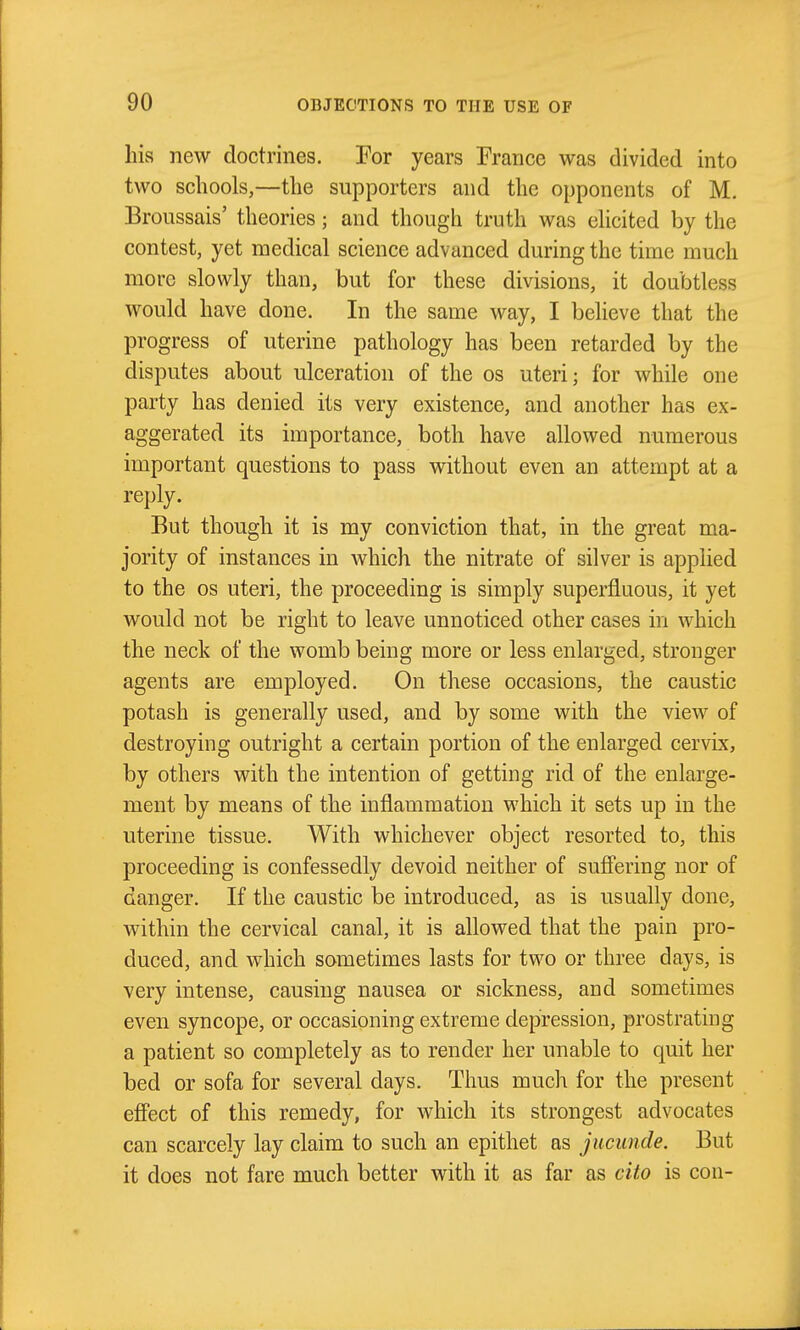 his new doctrines. Tor years France was divided into two schools,—the supporters and the opponents of M. Broussais' theories; and though truth was ehcited by the contest, yet medical science advanced during the time much more slowly than, but for these divisions, it doubtless would have done. In the same way, I believe that the progress of uterine pathology has been retarded by the disputes about ulceration of the os uteri; for while one party has denied its very existence, and another has ex- aggerated its importance, both have allowed numerous important questions to pass without even an attempt at a reply. But though it is my conviction that, in the great ma- jority of instances in which the nitrate of silver is applied to the OS uteri, the proceeding is simply superfluous, it yet would not be right to leave unnoticed other cases in which the neck of the womb being more or less enlarged, stronger agents are employed. On these occasions, the caustic potash is generally used, and by some with the view of destroying outright a certain portion of the enlarged cervix, by others with the intention of getting rid of the enlarge- ment by means of the inflammation which it sets up in the uterine tissue. With whichever object resorted to, this proceeding is confessedly devoid neither of suffering nor of danger. If the caustic be introduced, as is usually done, within the cervical canal, it is allowed that the pain pro- duced, and which sometimes lasts for two or three days, is very intense, causing nausea or sickness, and sometimes even syncope, or occasioning extreme depression, prostrating a patient so completely as to render her unable to quit her bed or sofa for several days. Thus much for the present effect of this remedy, for which its strongest advocates can scarcely lay claim to such an epithet as jucunde. But it does not fare much better with it as far as cito is con-