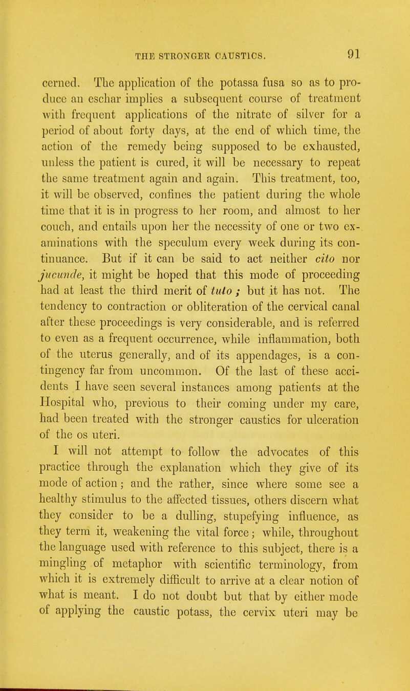 ccrned. The application of tlie potassa fusa so as to pro- duce an eschar implies a subsequent course of treatment with frequent applications of the nitrate of silver for a period of about forty days, at the end of which time, the action of the remedy being supposed to be exhausted, unless the patient is cured, it will be necessary to repeat the same treatment again and again. This treatment, too, it will be observed, confines the patient during the whole time that it is in progress to her room, and almost to her couch, and entails upon her the necessity of one or two ex- aminations with the speculum every week during its con- tinuance. But if it can be said to act neither cito nor juciinde, it might be hoped that this mode of proceeding had at least the third merit of tulo ; but it has not. The tendency to contraction or obliteration of the cervical canal after these proceedings is very considerable, and is referred to even as a frequent occurrence, while inflammation, both of the uterus generally, and of its appendages, is a con- tingency far from uncommon. Of the last of these acci- dents I have seen several instances among patients at the Hospital who, previous to their coming under my care, had been treated with the stronger caustics for ulceration of the OS uteri. I will not attempt to follow the advocates of this practice through the explanation which they give of its mode of action; and the rather, since where some see a healthy stimulus to the affected tissues, others discern what they consider to be a dulHng, stupefying influence, as they term it, weakening the vital force; while, throughout the language used with reference to this subject, there is a mingling of metaphor with scientific terminology, from which it is extremely difficult to arrive at a clear notion of what is meant. I do not doubt but that by either mode of applying the caustic potass, the cervix uteri may be