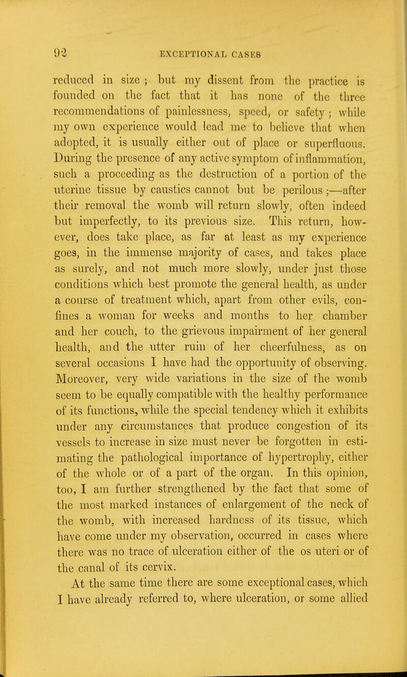 reduced in size ; but ray dissent from the practice is founded on the fact that it has none of the three recommendations of painlessness, speed, or safety ; while my own experience would lead rae to believe that when adopted, it is usually either out of place or superfluous. During the presence of any active symptom of inflammation, such a proceeding as the destruction of a portion of the uterine tissue by caustics cannot but be perilous;—after their removal the womb will return slowly, often indeed but imperfectly, to its previous size. This return, how- ever, does take place, as far at least as my experience goes, in the immense majority of cases, and takes place as surely, and not much more slowly, under just those conditions which best promote the general health, as under a course of treatment which, apart from other evils, con- fines a woman for weeks and months to her chamber and her couch, to the grievous impairment of her general health, and the utter ruhi of her cheerfulness, as on several occasions I have had the opportunity of observing. Moreover, very wide variations in the size of the womb seem to be equally compatible with the healthy performance of its functions, while the special tendency which it exhibits under any circumstances that produce congestion of its vessels to increase in size must never be forgotten in esti- mating the pathological importance of hypertrophy, either of the whole or of a part of the organ. In this opinion, too, I am further strengthened by the fact that some of the most marked instances of enlargement of the neck of the womb, with increased hardness of its tissue, which have come under my observation, occurred in cases where there was no trace of ulceration either of the os uteri or of the canal of its cervix. At the same time there are some exceptional cases, which I have already referred to, where ulceration, or some allied