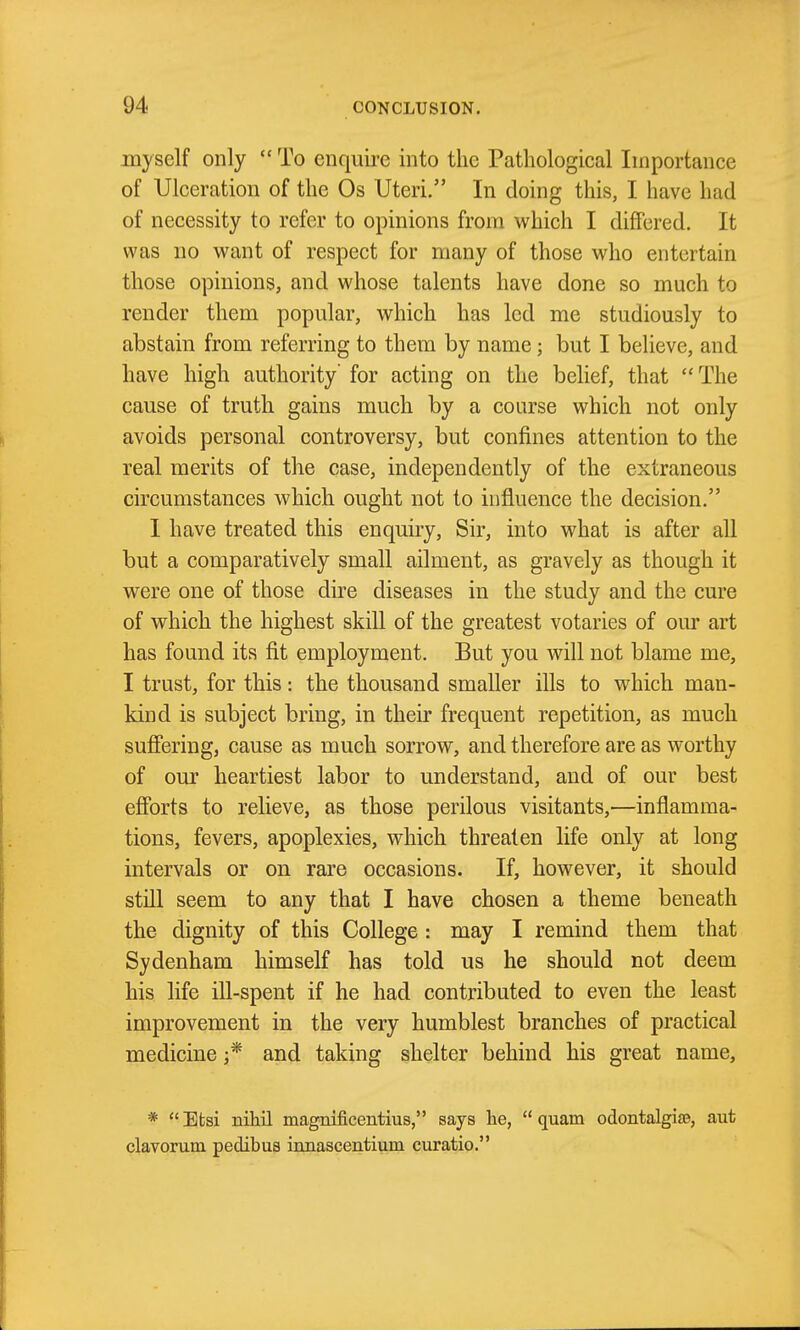 myself only  To enquire into the Pathological Importance of Ulceration of the Os Uteri. In doing this, I have had of necessity to refer to opinions from which I differed. It was no want of respect for many of those who entertain those opinions, and whose talents have done so much to render them popular, which has led me studiously to abstain from referring to them by name; but I believe, and have high authority for acting on the belief, that The cause of truth gains much by a coarse which not only avoids personal controversy, but confines attention to the real merits of the case, independently of the extraneous circumstances which ought not to influence the decision. I have treated this enquiry, Sir, into what is after all but a comparatively small ailment, as gravely as though it were one of those dire diseases in the study and the cure of which the highest skill of the greatest votaries of our art has found its fit employment. But you will not blame me, I trust, for this: the thousand smaller ills to which man- kind is subject bring, in their frequent repetition, as much suffering, cause as much sorrow, and therefore are as worthy of our heartiest labor to understand, and of our best efforts to relieve, as those perilous visitants,—inflamma- tions, fevers, apoplexies, which threaten life only at long intervals or on rare occasions. If, however, it should still seem to any that I have chosen a theme beneath the dignity of this College : may I remind them that Sydenham himself has told us he should not deem his life iU-spent if he had contributed to even the least improvement in the very humblest branches of practical medicine and taking shelter behind his great name, * Efcsi nihil magnificentius, says he,  quam odontalgiaB, aut clavorum pedibua innascentium curatio.