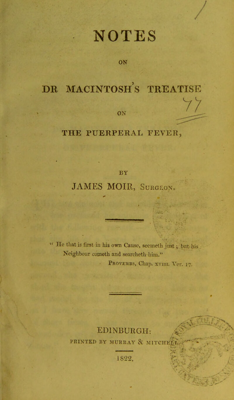 NOTES ON DR MACINTOSH S TREATISE ON THE PUERPERAL FEVER BY JAMES MOIR, Surgeon.  He that is iirst in liis own Cause, seemeth j'ust i but bis . Neighbour cotneth and searcheth him. PnovEKBs, Chap. xvni. Vcr. 17. EDINBURGH: PRINTED BY MUKllAY & MITCHK^r. 1822.