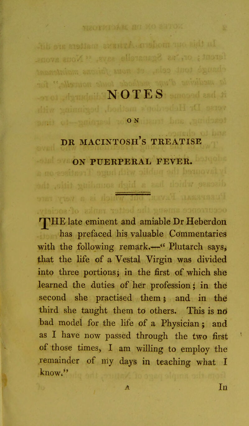 O N DR macintosh's TREATISE ON PUERPERAL FEVER. E late eminent and amiable Dr Heberdon has prefaced his valuable Commentaries with the following remark.— Plutarch says, that the life of a Vestal Virgin was divided into three portions; in the first of which she learned the duties of her profession; in thei second she practised them 5 and in thei third she taught them to others. This is nd bad model for the life of a Physician; and as I have now passed through the two first of those times, I am willing to employ the remainder of nly days in teaching what I knowi A In