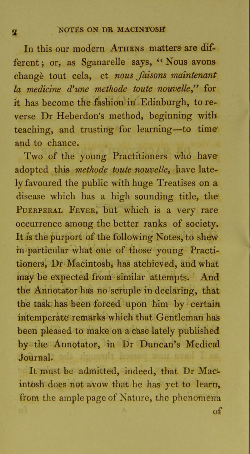 In this our modern Athens matters are dif- ferent J or, as Sganarelle says, *« Nous avons chang^ tout cela, et nous faisons maintenant la medicine d'une methode toute nouvelle,'* for it has become the fashion in Edinburgh, tore- verse Dr Heberdon's method, beginning with teaching, and trusting for learning—to time and to chance. Two of the young Practitioners who have adopted this methode toute nouvelle, have late- ly favoured the public with huge Treatises on a disease which has a high sounding title, the Puerperal Fever, but which is a very rare occurrence among the better ranks of society. It is the purport of the following Notes, to she*w in particular what one of those young Practi- tioners, Dr Macintosh, has atchieved, and what may be expected from similar attempts. And the Annotator has no scruple in declaring, that the task has been forced upon him by certain intemperate remarks which that Gentleman has been pleased to make on a case lately published by the Annotator, in Dr Duncan's Medical Journal. It must be admitted, indeed, that Dr Mac- intosh does not avow that he has' yet to learn, from tlie ample page of Nature, the phenomena of