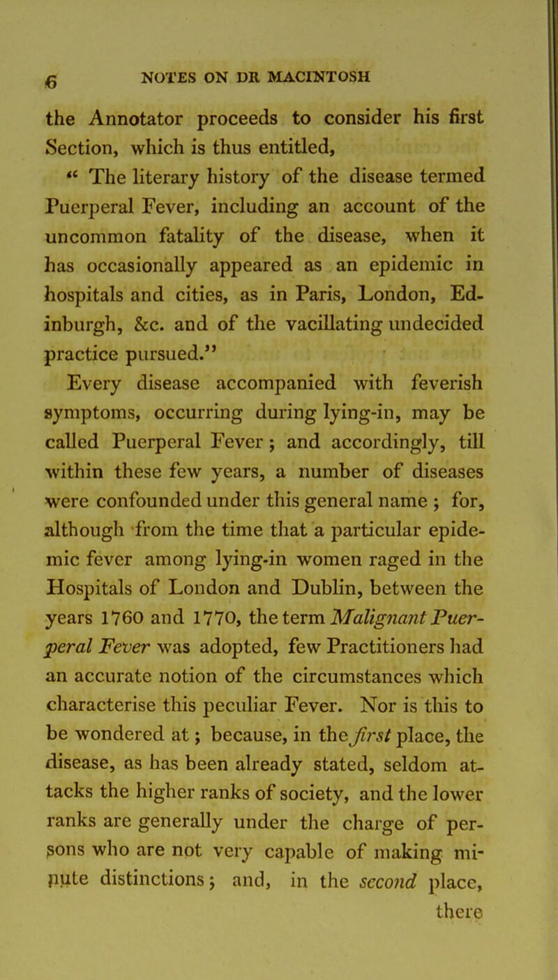 the Annotator proceeds to consider his first Section, which is thus entitled, *' The literary history of the disease termed Puerperal Fever, including an account of the uncommon fatality of the disease, when it has occasionally appeared as an epidemic in hospitals and cities, as in Paris, London, Ed- inburgh, &c. and of the vacillating undecided practice pursued. Every disease accompanied with feverish symptoms, occurring during lying-in, may be called Puerperal Fever; and accordingly, till within these few years, a number of diseases were confounded under this general name ; for, although from the time that a particular epide- mic fever among lying-in women raged in the Hospitals of London and Dublin, between the years 1760 and 1770, the term Malignant Puer- peral Fever was adopted, few Practitioners had an accurate notion of the circumstances which characterise this peculiar Fever. Nor is this to be wondered at; because, in the Jirst place, the disease, as has been already stated, seldom at- tacks the higher ranks of society, and the lower ranks are generally under tlie charge of per- sons who are not very capable of making mi- jiute distinctions 5 and, in the seco?id place, there