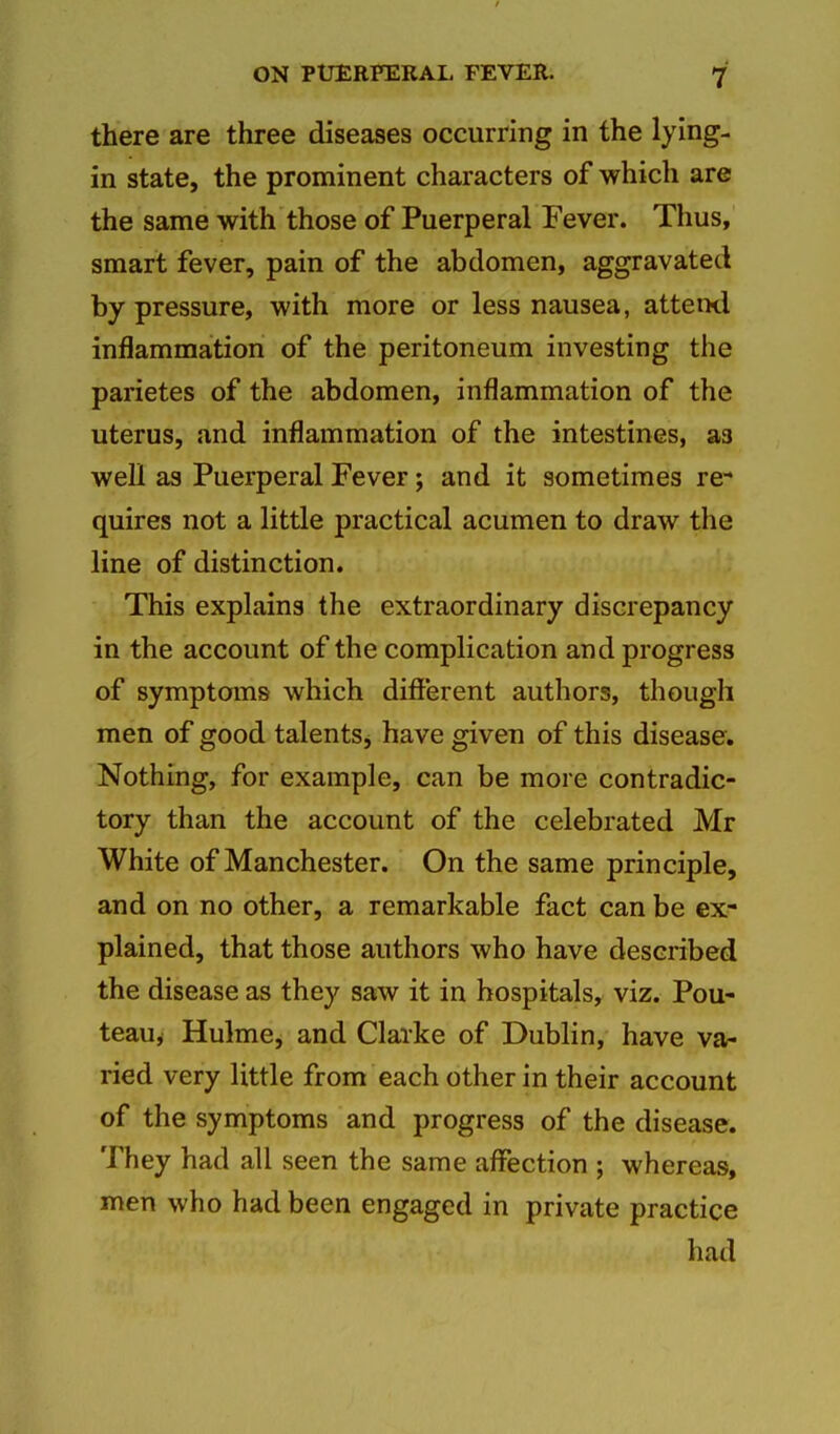 there are three diseases occurring in the lying- in state, the prominent characters of which are the same with those of Puerperal Fever. Thus, smart fever, pain of the abdomen, aggravated by pressure, with more or less nausea, atteixl inflammation of the peritoneum investing the parietes of the abdomen, inflammation of the uterus, and inflammation of the intestines, as well as Puerperal Fever; and it sometimes re- quires not a little practical acumen to draw the line of distinction. This explains the extraordinary discrepancy in the account of the complication and progress of symptoms which different authors, though men of good talentSj have given of this disease. Nothing, for example, can be more contradic- tory than the account of the celebrated Mr White of Manchester. On the same principle, and on no other, a remarkable fact can be ex- plained, that those authors who have described the disease as they saw it in hospitals, viz. Pou- teau, Hulme, and Clarke of Dublin, have va- ried very little from each other in their account of the symptoms and progress of the disease. They had all seen the same affection ; whereas, men who had been engaged in private practice had