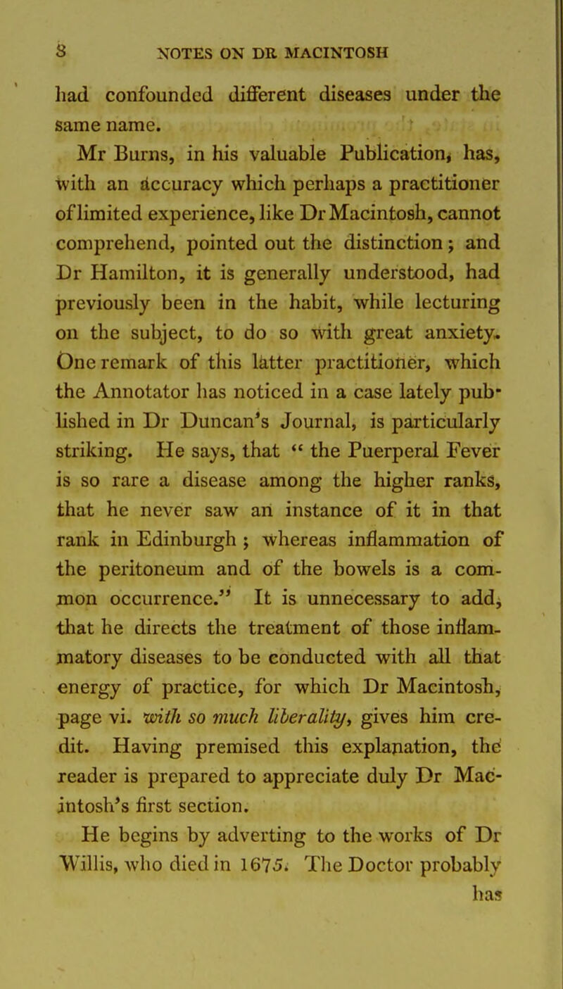 liad confounded different diseases under the same name. Mr Burns, in his valuable Publication^ has, with an Accuracy which perhaps a practitioner of limited experience, like Dr Macintosh, cannot comprehend, pointed out the distinction j and Dr Hamilton, it is generally understood, had previously been in the habit, while lecturing on the subject, to do so with great anxiety- One remark of this latter practitioner, which the Annotator has noticed in a case lately pub- lished in Dr Duncan*s Journal, is particularly striking. He says, that  the Puerperal Fever is so rare a disease among the higher ranks, that he never saw an instance of it in that rank in Edinburgh ; whereas inflammation of the peritoneum and of the bowels is a com- mon occurrence. It is unnecessary to add^ tliat he directs the treatment of those inflam- matory diseases to be conducted with all that energy of practice, for which Dr Macintosh, page vi. mth so muck liberality^ gives him cre- dit. Having premised this explanation, the reader is prepared to appreciate duly Dr Mac- intosh's first section. He begins by adverting to the works of Dr Willis, who died in 1675. The Doctor probably has