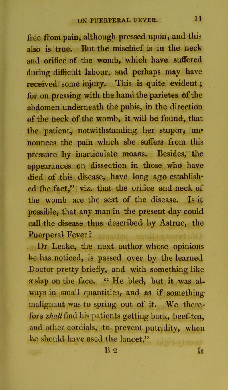 11 free from pain, although pressed upon, and this also is true. But the mischief is in the neck and orifice of the womb, which have suffered during difficult labour, and perhaps may have received some injury. This is quite evident j for on pressing with the hand the parietes of the abdomen underneath the pubis, in the direction of the neck of the womb, it will be found, that the patient, notwithstanding her stupor^ an- nounces the pain which she suffers from this pressure by inarticulate moans. Besides, the appearances on dissection in those who have died of this disease,' have long ago establish- ed the fact,*' viz. that the orifice and neck of the womb are the seat of the disease. Is it possible, that any man in the present day could call the disease thus described by Astruc, the Puerperal Fever ? Dr Leake, the next author whose opinions be has noticed, is passed over by the learned Doctor pretty briefly, and with something like ai slap on the face. He bled, but it was al- ways in small quantities^ and as if something malignant was to spring out of it. We there- fore shall ^nd his patients getting bark, beef-tea, and other cordials, to prevent putridity, when he should have used the lancet. B 2 It