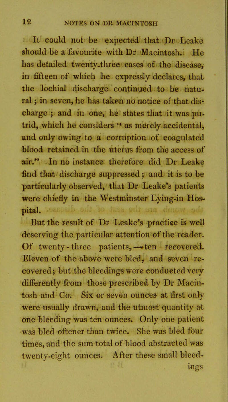 . It could not be expected that Dr Leake should be a favourite with Dr Macintosh. He has detailed twenty.three cases of the disease, in fifteen of which he expressly declares, that the lochial discharge continued to be natu- ral J in seven, he has taken no notice of that dis- charge ; and in one, he states that it was pu- trid, which he considers '* as merely accidental, and only owing to a corruption of coagulated blood retained in the uterus from the access of air. In no instance therefore did Dr Leake find that discharge suppressed j and it is to be particularly observed, that Dr Leake's patients were chiefly in the Westminster Lying-in Hos- pital. But th« result of Di? Leake's practice is well deserving the particular attention of the reader. Of twenty-three patients,,—•ten recovered. Eleven of the above were bled, and seven re- covered; but the bleedings were conducted very differently from' those prescribed by Dr Macin- tosh and Go-. Six or seven ounce* at first only were usually drawn, and the utmost quantity at one bleeding was ten ounces. Only one patient was bled oftener than twice. She was bled four times, and the sum total of blood abstracted was twenty-eight ounces. After these small bleed- ings