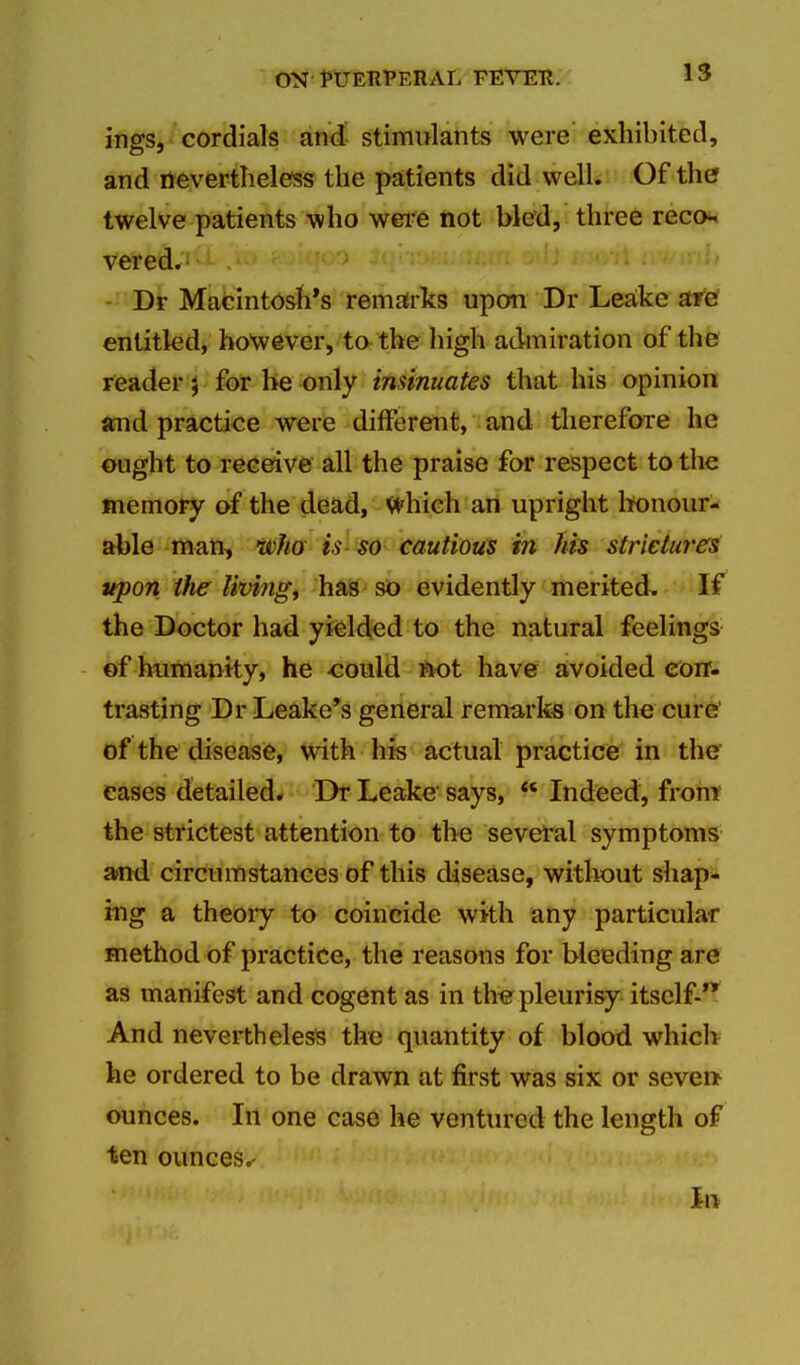 ings, cordials and- stimulants were exhibited, and nevertheless the patients did well. Of the twelve patients who wei*e not bled, three reco^ vered. Dr Macintosh's remafrks upon Dr Leake are entitled, however, to-the high admiration of the reader 5 for be only insinuates that his opinion stnd practice were different, and therefore he ought to receive all the praise for respect to the memory of the dead, V^^hich an upright honour- able man, tvha is-so cautious in his strieture^ upon the livings has so evidently merited. If the Doctor had yielded to the natural feelings ©f humanity, he <:ould ftot have avoided Con- trasting Dr Leake*s general remarks on the cure' of the disease, with his actual practice in the eases detailed* Dr Leake says, Indeed, front the strictest attention to the sevetal symptoms atnd circumstances of this disease, witliout shapi* ing a theory to coincide with any particular method of practice, the reasons for bleeding are as manifest and cogent as in the pleurisy itself- And nevertheless the quantity of blood which he ordered to be drawn at first was six or seveft ounces. In one case he ventured the length of ten ounces.- in