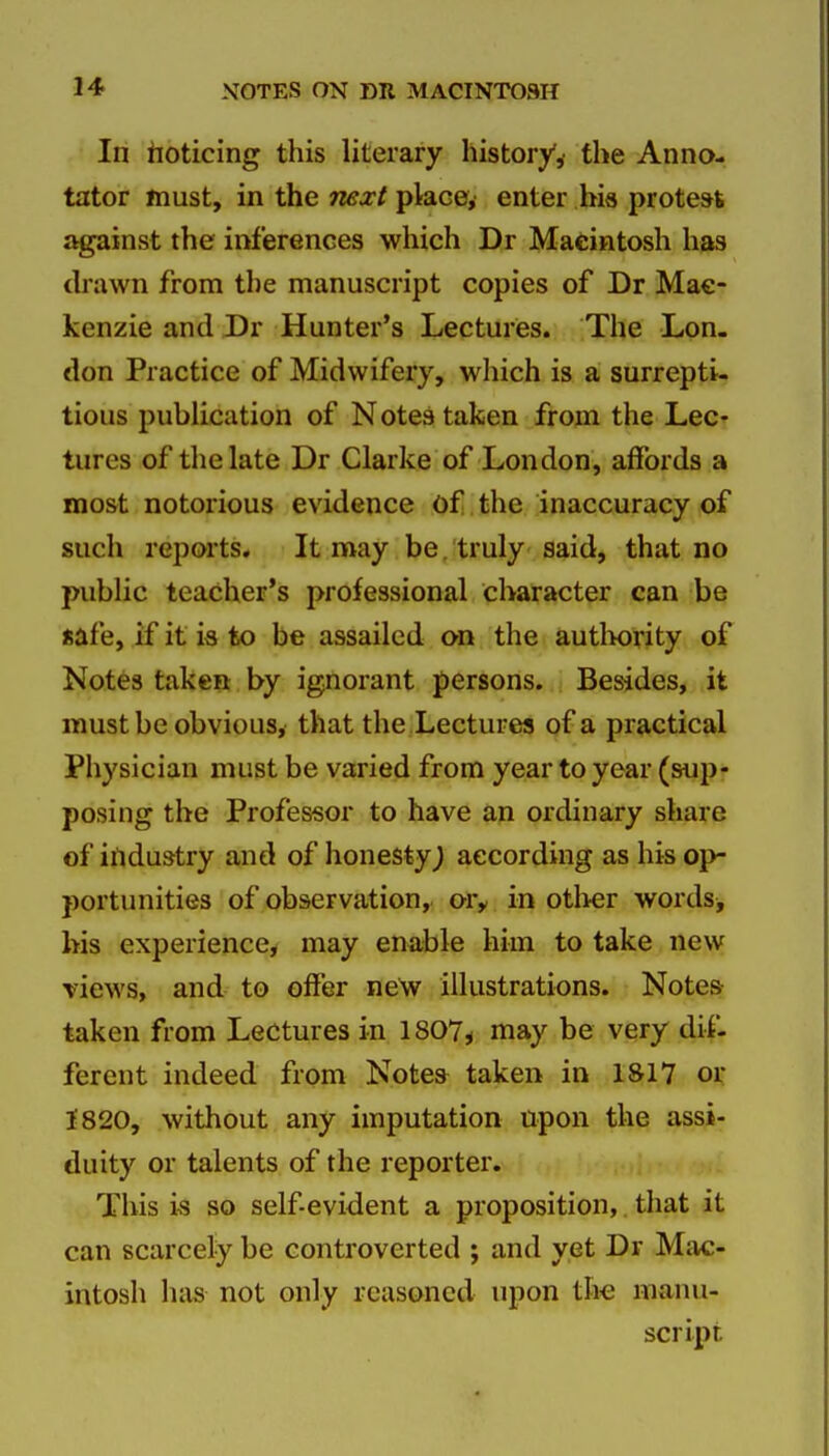 In hoticing this literary history,' the Anno- tator must, in the next place, enter his protest against the inferences which Dr Macintosh has drawn from the manuscript copies of Dr Mac- kenzie and Dr Hunter's Lectures. The Lon- don Practice of Midwifery, which is a surrepti- tious pubhcation of Notes taken from the Lec- tures of the late Dr Clarke of London, affords a most notorious evidence of, the inaccuracy of such reports. It may be. truly said, that no public teacher's professional character can be safe, if it ia to be assailed on the autlwrity of Notes taken by ignorant persons. Besides, it must be obvious, that the Lectures of a practical Physician must be varied from year to year (sup- posing the Professor to have an ordinary share of industry and of honesty^ according as his op- portunities of observation, ory in otlier words, his experience, may enable him to take new views, and to offer new illustrations. Notes taken from Lectures in 1807, may be very dif- ferent indeed from Notes^ taken in 1S17 oi: 1820, without any imputation upon the assi- duity or talents of the reporter. This is so self-evident a proposition, that it can scarcely be controverted ; and yet Dr Mac- intosh has not only reasoned upon the manu- script