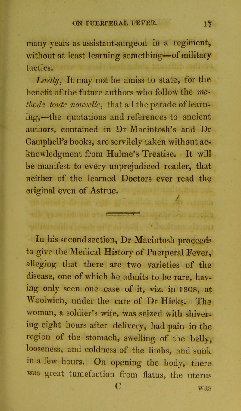 many years as assistant-surgeon in a regiment, without at least learning something—of military tactics. Lastly, It may not be amiss to state, for the benefit of the future authors who follow the nie- thode toute nouvelle, that all the parade of learn- ing,—the quotations and references to ancient authors, contained in Dr Macintosh's and Dr Campbell's books, are servilely taken without ac- knowledgment from Hulme's Treatise. It will be manifest to every unprejudiced reader, that neither of the learned Doctors ever read the original even of Astruc. In his second section, Dr Macintosh proceeds to give the Medical History of Puerperal Fever, alleging that there are two varieties of the disease, one of which he admits to be rare, hav- ing only seen one case of it, viz. in 1808, at Woolwich, under the care of Dr Hickg. The woman, a soldier's wife, was seized with shiver- ing eight hours after delivery, had pain in the region of the stomach, swelling of the belly, looseness, and coldness of the limbs, and sunk in a few hours. On oppning the body, there was great tumefaction from flatus, the uterus C was