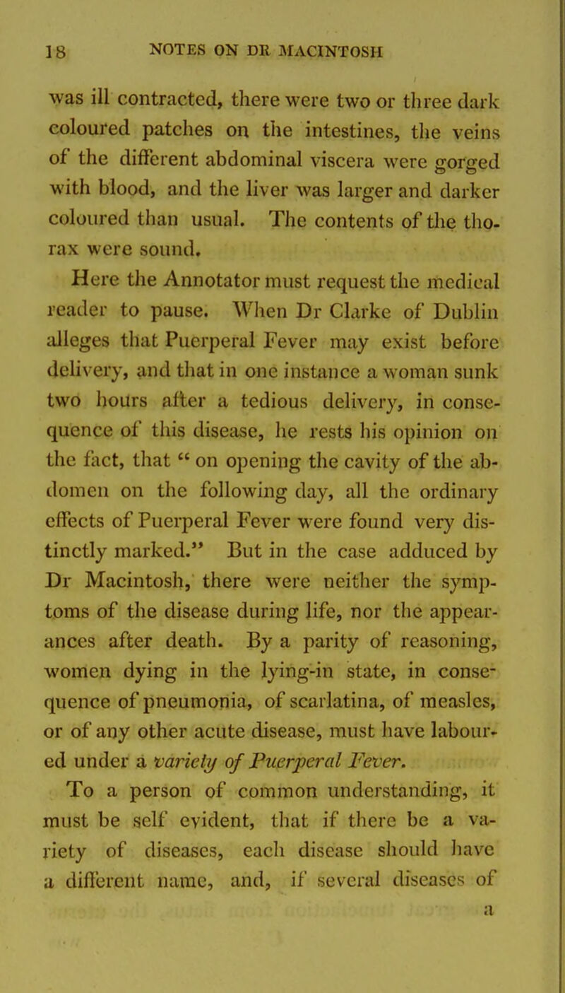 was ill contracted, there were two or three dark coloured patches on the intestines, the veins of the different abdominal viscera were jrorired with blood, and the liver was larger and darker coloured than usual. The contents of the tho- rax were sound. Here the Annotator must request the medical reader to pause. When Dr Clarke of Dublin alleges that Puerperal Fever may exist before delivery, and that in one instance a woman sunk two hours after a tedious delivery, in conse- quence of this disease, he rests his opinion on the fact, that on opening the cavity of the ab- domen on the following day, all the ordinary effects of Puerperal Fever were found very dis- tinctly marked. But in the case adduced by Dr Macintosh, there were neither the symp- toms of the disease during life, nor the appear- ances after death. By a parity of reasoning, women dying in the lying-in state, in conse- quence of pneumonia, of scarlatina, of measles, or of any other acute disease, must have labour- ed under a variety of Puerperal Fever. To a person of common understanding, it must be self evident, that if there be a va- riety of diseases, each disease should have a different name, and, if several diseases of
