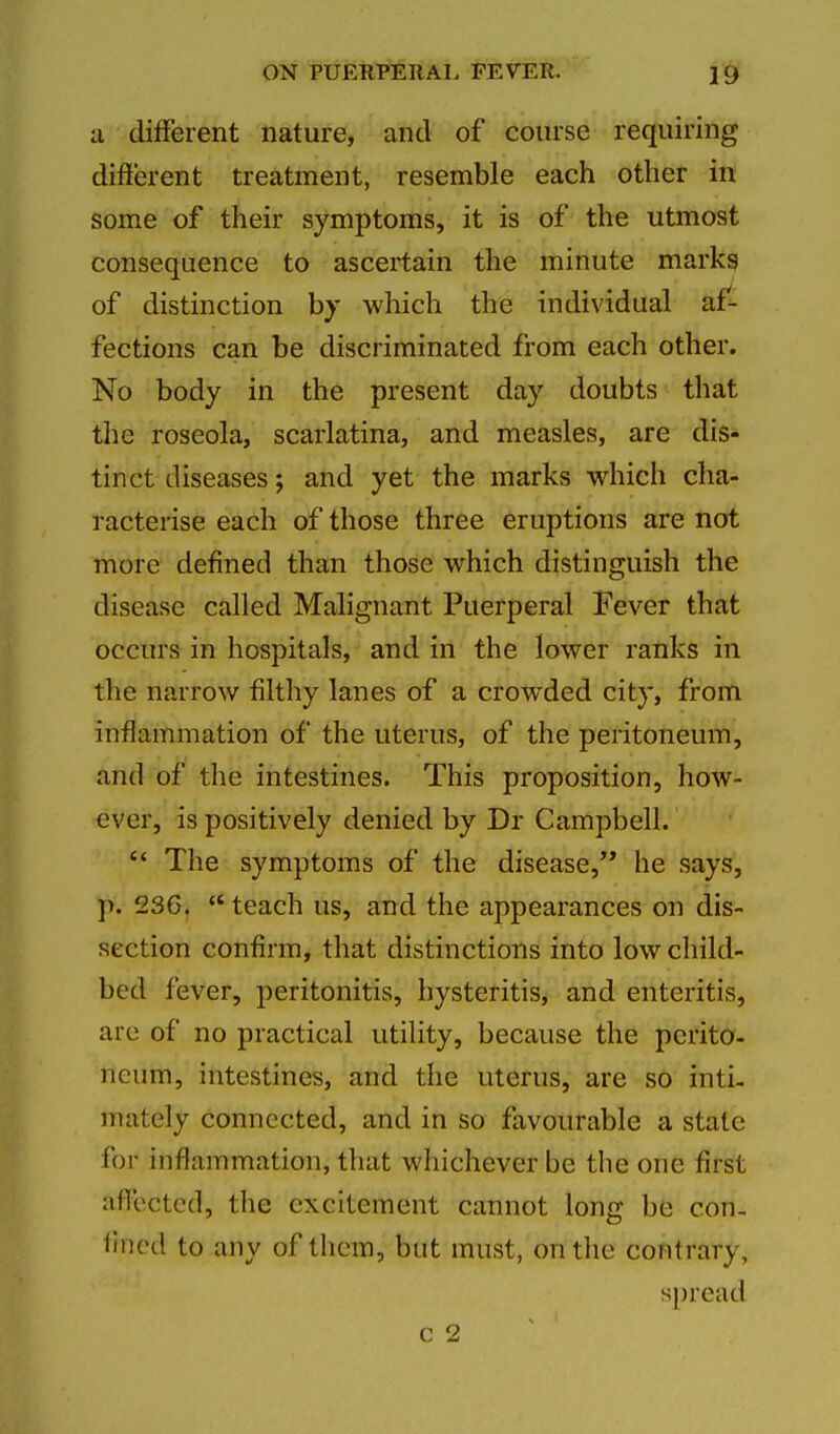 a different nature, and of course requiring different treatment, resemble each other in some of their symptoms, it is of the utmost consequence to ascertain the minute marks of distinction by which the individual af'- fections can be discriminated from each other. No body in the present day doubts that the roseola, scarlatina, and measles, are dis- tinct diseases; and yet the marks which cha- racterise each of those three eruptions are not more defined than those which distinguish the disease called Malignant Puerperal Fever that occurs in hospitals, and in the lower ranks in the narrow filthy lanes of a crowded city, from inflammation of the uterus, of the peritoneum, and of the intestines. This proposition, how- ever, is positively denied by Dr Campbell. *' The symptoms of the disease,'* he says, p. 23C. teach us, and the appearances on dis- section confirm, that distinctions into low child- bed fever, peritonitis, hysteritis, and enteritis, are of no practical utility, because the perito- neum, intestines, and the uterus, are so inti- mately connected, and in so favourable a state for inflammation, that whichever be the one first affected, the excitement cannot long be con- fined to any of them, but must, on tlie contrary, spread c 2