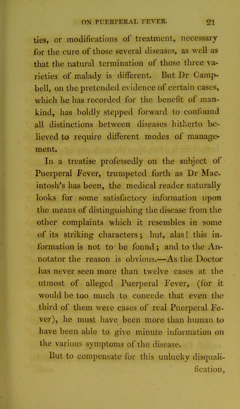 ties, or modifications of treatment, necessary for the cure of those several diseases, as well as that the natural termination of those three va- rieties of malady is different. But Dr Camp- bell, on the pretended evidence of certain cases, which he has recorded for the benefit of man- kind, has boldly stepped forward to confound all distinctions between diseases hitherto be- lieved to require different modes of manage- ment. In a treatise professedly on the subject of Puerperal Fever, trumpeted forth as Dr Mac- intosh's has been, the medical reader naturally looks for some satisfactory information upon the means of distinguishing the disease from the other complaints which it resembles in some of its striking characters; but, alas! this in- formation is not to be found; and to the An- notator the reason is obvious.—As the Doctor has never seen more than twelve cases at the utmost of alleged Puerperal Fever, (for it would be too much to concede that even the third of them were cases of real Puerperal Fe- ver), he must have been more than human to have been able to give minute information on the various symptoms of the disease. But to compensate for this unlucky disquali- fication.