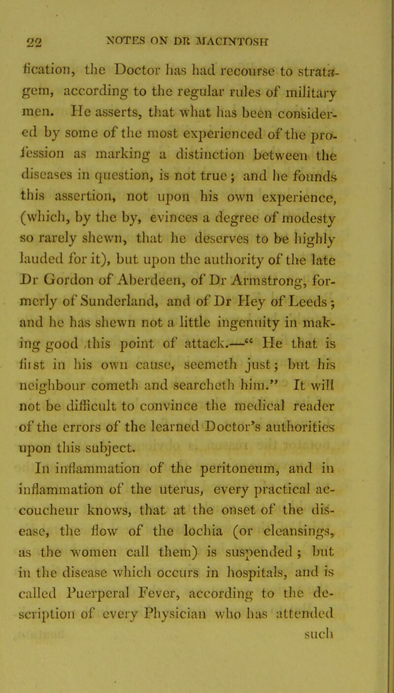 ficatioii, the Doctor has had recourse to strata- gem, according to the regular rules of military men. He asserts, that what has been consider- ed by some of the most experienced of tlie pro- iession as marking a distinction between the diseases in question, is not true ; and he founds this assertion, not upon his own experience, (which, by the by, evinces a degree of modesty so rarely sliewn, that lie deserves to be highly lauded for it), but upon the authority of the late Dr Gordon of Aberdeen, of Dr Armstrong, for- merly of Sunderland, and of Dr Hey of Leeds; and he has shewn not a little ingenuity in mak- ing good ,this point of attack.— He that is fiist in liis own cause, seemeth just; but his neiijlibour cometh and searcheth him/' It will not be difficult to convince the metlical reader of the errors of the learned Doctor*s authorities upon this subject. In inflammation of the peritoneum, and in inflammation of the uterus, every practical ac- coucheur knows, that at the onset of the dis- ease, the flow of the lochia (or cleansings, as the women call them) is suspended; but in the disease which occurs in hospitals, and is called Puerperal Fever, according to tlie de- scription of every Physician who luis attended such