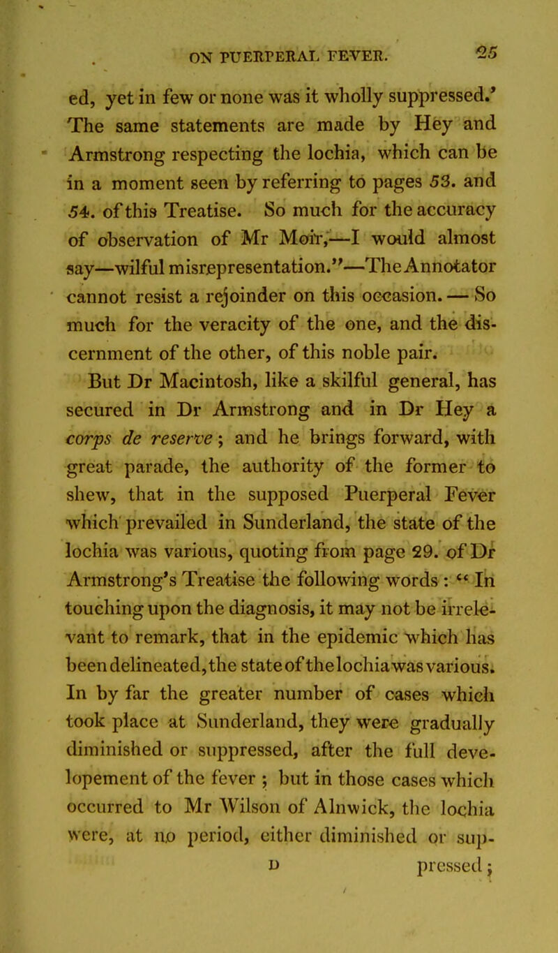 ed, yet in few or none was it wholly suppressed.* The same statements are made by Hey and Armstrong respecting the lochia, which can be in a moment seen by referring to pages 53. and 54. of this Treatise. So much for the accuracy of observation of Mr Moir,'^—I would almost say—wilful misrepresentation.—TheAnnotator cannot resist a rejoinder on this occasion. —So much for the veracity of the one, and the dis- cernment of the other, of this noble pair. But Dr Macintosh, like a skilful general, has secured in Dr Armstrong and in Dr Hey a corps de reserve; and he brings forward, with great parade, the authority of the former to shew, that in the supposed Puerperal Fever which prevailed in Sunderland, the state of the lochia was various, quoting from page 29. of Dr Armstrong's Treatise the following words: In touching upon the diagnosis, it may not be irrelei vant to remark, that in the epidemic w^hich lias been delineated, the state of the lochia was various. In by far the greater number of cases which took place at Sunderland, they were gradually diminished or suppressed, after the full deve- lopement of the fever ; but in those cases which occurred to Mr Wilson of Alnwick, the lochia were, at n.o period, either diminished or sup- D pressed j