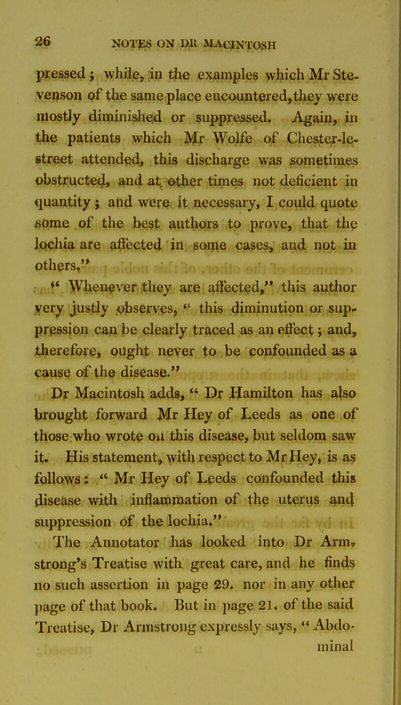 pressed ; while, in the examples which Mr Ste- venson of the same place encountered,they were mostly diminished or suppressed. Again, in the patients which Mr Wolfe of Chester-le- street attended, this discharge was sometimes obstructed, and at, other times not deficient in <iuantity j and were, it necessary, I could quote jsorae of the be$t authors to prove, that thq lochia are affected in some cases, and not in others, , ,,,t' Wt^ea^ver they are affected, this author j^ery justly observes, this diminution or sup- prpssion can be clearly traced as an effect; and, therefore, ought never to be confounded as a cause of the disease. Pr Macintosh adds, Dr Hamilton has also brought forward Mr Hey of Leeds as one of those who wrote on this disease, but seldom saw it. His statement, with respect to Mr Hey, is as follows: Mr Hey of Leeds confounded this disease with inflammation of the uterus and suppression of the lochia, The Annotator has looked into Dr Arm* strong's Treatise with great care, and he finds no such assertion in page 29. nor in any other page of that book. But in page 21. of the said Treatise, Dr Armstrong expressly says, *' Abdo- minal