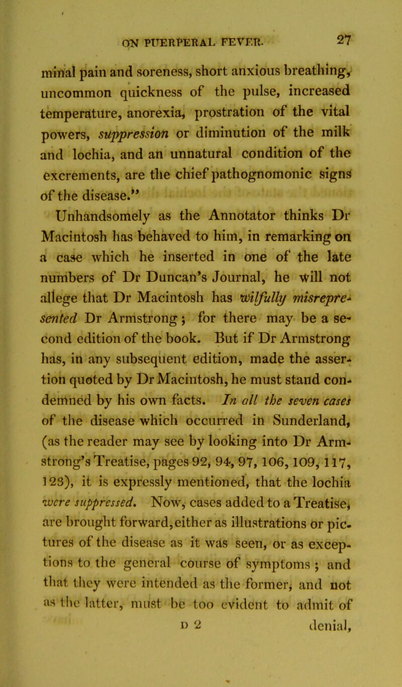minal pain and soreness, short anxious breathings uncommon quickness of the pulse, increased temperature, anorexia, prostration of the vital powers, suppression or diminution of the milk and lochia, and an unnatural condition of the excrements, are the chief pathognomonic signs of the disease. Unhandsomely as the Annotator thinks Dr Macintosh has behaved to him, in remarking on a case which he inserted in one of the late numbers of Dr Duncan's Journal, he will not allege that Dr Macintosh has wilfully misrepfe sented Dr Armstrong ; for there may be a se- cond edition of the book. But if Dr Armstrong has, in any subsequent edition, made the asser- tion quoted by Dr Macintosh, he must stand con- demned by his own facts. In all the seven cases of the disease which occurred in Sunderland, (as the reader may see by looking into Dr Arm- strong's Treatise, pages 92, 94, 97,106,109,117, 123), it is expressly mentioned, that the lochia ivcre suppressed. Now, cases added to a Treatises are brought forward,either as illustrations or pic- tures of the disease as it was seen, or as excep- tions to the general course of symptoms ; and tliat they were intended as tlie former^ and not as tlie latter, must be too evident to admit of D 2 denial.